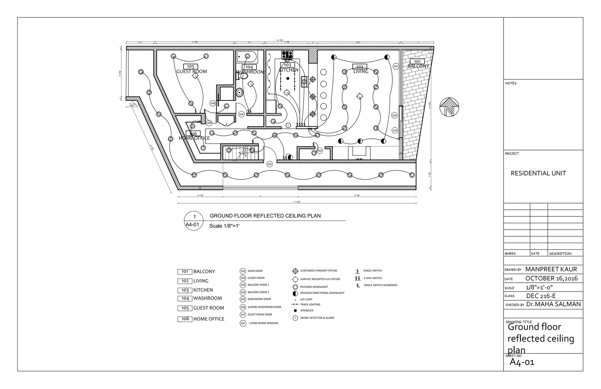 105
GUEST ROOM
106
HOME OFFICE
104
WASHROOM
103
KITCHEN
102
LIVING
101
BALCONY
26'-81
2"17'
10"
10'-13
4"
22'-234
"
115°
2'-61
4"
53'-101
4"
10"10'-67
8"10"
6'-2" 8" 17'-43
4" 6" 6'-4" 6" 9'-73
4" 2' 18'-6" 10" 7'
69'-53
4"
10"5'-31
8"8"24'-101
4"10"
6"
10"
106
105
107
101
102
104
103
101
ss
s
ss
s
s sD
s
sssss
sss s
s
sD
105 GUEST ROOM
MAIN DOOR101
CLOSET DOOR102
BALCONY DOOR 1103
BALCONY DOOR 2104
101 BALCONY
102 LIVING
GUEST ROOM DOOR107
103 KITCHEN
104 WASHROOM WASHROOM DOOR105
SLIDING WASHROOM DOOR106
106 HOME OFFICE
101 LIVING ROOM WINDOW
s
SUSPENDED PENDANT FIXTURE
SURFACE MOUNTED CLG FIXTURE
RECESSED DOWNLIGHT
RECESSED DIRECTIONAL DOWNLIGHT
LED LIGHT
TRACK LIGHTING
SPRINKLER
SMOKE DETECTOR & ALARM
s
ss
sD
SINGLE SWITCH
2-WAY SWITCH
SINGLE SWITCH W/DIMMER
DRAWN BY
CHECKED BY
DRAWING TITLE
SHEET NO
RESIDENTIAL UNIT
MANPREET KAUR
OCTOBER 16,2016
1/8"=1'-0"
Dr.MAHA SALMAN
DEC 216-ECLASS
SCALE
DATE
DESCRIPTIONDATEMARKS
PROJECT
NOTES
Ground floor
reflected ceiling
plan
A4-01
 