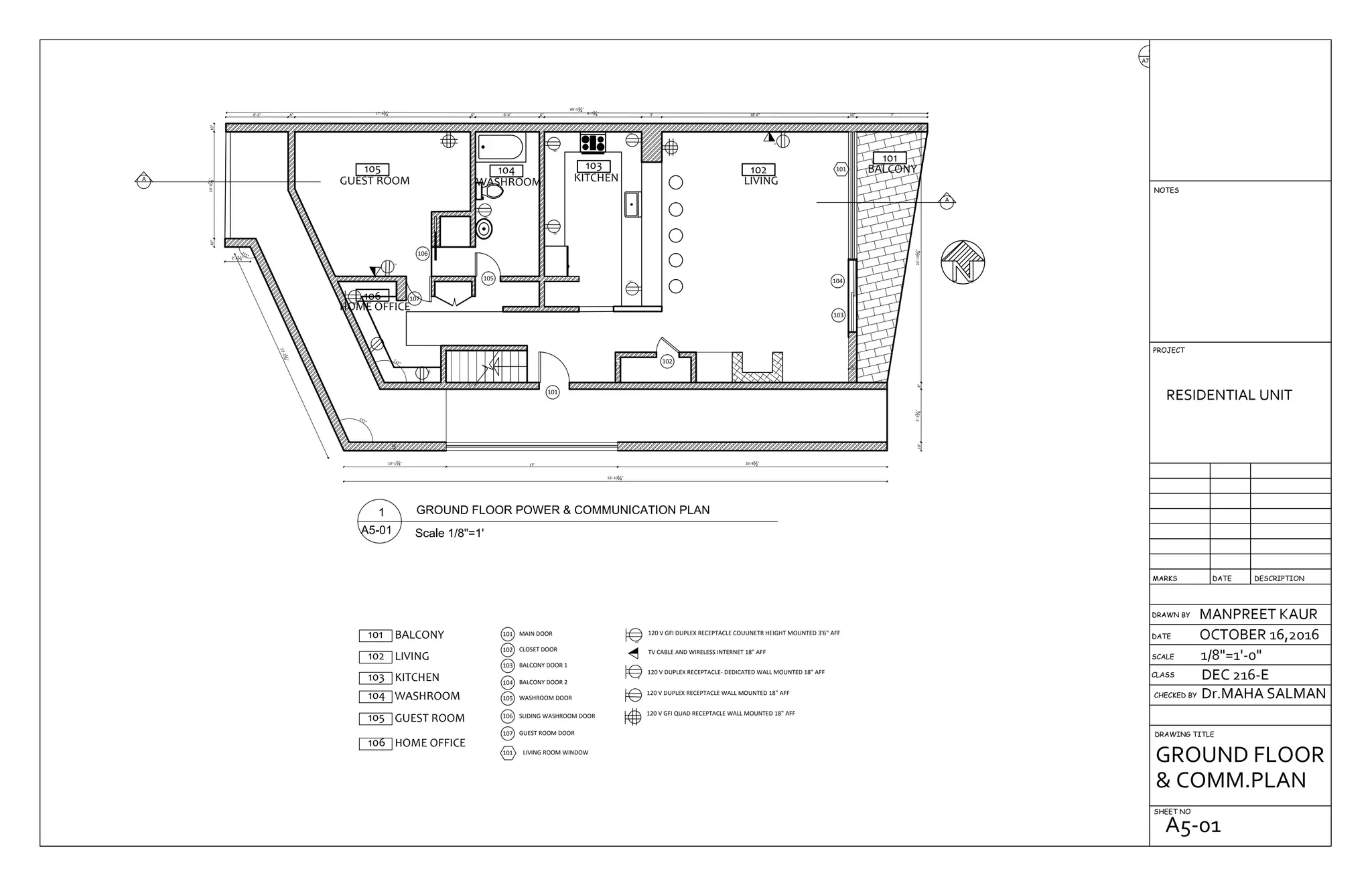 105
GUEST ROOM
106
HOME OFFICE
104
WASHROOM
103
KITCHEN
102
LIVING
101
BALCONY
26'-81
2"17'
10"
10'-13
4"
22'-234
"
115°
115°
2'-61
4"
53'-101
4"
10"10'-67
8"10"
6'-2" 8" 17'-43
4" 6" 6'-4" 6" 9'-73
4" 2' 18'-6" 10" 7'
69'-53
4"
10"5'-31
8"8"24'-101
4"10"
115° 6"
10"
A
A
106
105
107
101
102
104
103
101
GFI
D
GFI
GFI
GFI
GFI
GFI
GFI
D
D
105 GUEST ROOM
MAIN DOOR101
CLOSET DOOR102
BALCONY DOOR 1103
BALCONY DOOR 2104
101 BALCONY
102 LIVING
GUEST ROOM DOOR107
103 KITCHEN
104 WASHROOM WASHROOM DOOR105
SLIDING WASHROOM DOOR106
106 HOME OFFICE
101 LIVING ROOM WINDOW
GFI
D
120 V GFI DUPLEX RECEPTACLE COUUNETR HEIGHT MOUNTED 3'6" AFF
TV CABLE AND WIRELESS INTERNET 18" AFF
120 V DUPLEX RECEPTACLE- DEDICATED WALL MOUNTED 18" AFF
120 V DUPLEX RECEPTACLE WALL MOUNTED 18" AFF
120 V GFI QUAD RECEPTACLE WALL MOUNTED 18" AFF
DRAWN BY
CHECKED BY
DRAWING TITLE
SHEET NO
RESIDENTIAL UNIT
MANPREET KAUR
OCTOBER 16,2016
1/8"=1'-0"
Dr.MAHA SALMAN
DEC 216-ECLASS
SCALE
DATE
DESCRIPTIONDATEMARKS
PROJECT
NOTES
GROUND FLOOR
& COMM.PLAN
A5-01
 