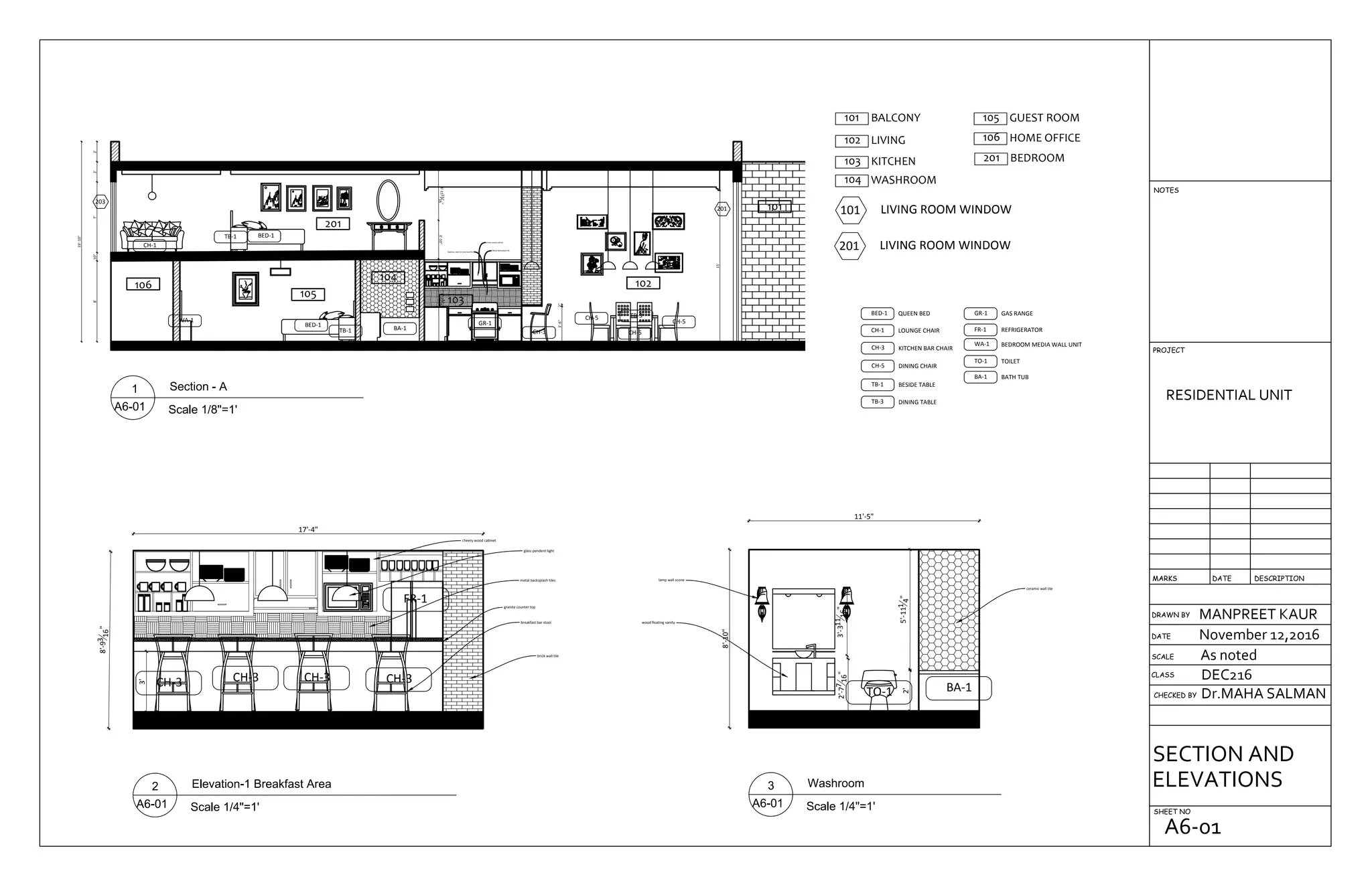 8'10"7'2'2'
19'-10"
8'-25
16"3'-10"4'-1111
16"
3'-6"2"
15'
CH-3
CH-5
CH-5
CH-5
BED-1
BED-1
TB-1
TB-1
WA-1
CH-1
GR-1
BA-1
TB-3
101
105
201
106
104
103
102
203
201
Metal Backsplash tile
Stainless steel chrome hood fan
cheery wood cabinet
105 GUEST ROOM101 BALCONY
102 LIVING
103 KITCHEN
104 WASHROOM
106 HOME OFFICE
201 BEDROOM
101 LIVING ROOM WINDOW
201 LIVING ROOM WINDOW
BED-1 QUEEN BED
CH-1 LOUNGE CHAIR
CH-3 KITCHEN BAR CHAIR
CH-5 DINING CHAIR
TB-1 BESIDE TABLE
TB-3 DINING TABLE
GR-1 GAS RANGE
FR-1 REFRIGERATOR
WA-1 BEDROOM MEDIA WALL UNIT
TO-1 TOILET
BA-1 BATH TUB
FR-1
8'-93
16"
17'-4"
3'
CH-3 CH-3 CH-3 CH-3
breakfast bar stool
metal backsplash tiles
glass pendent light
brick wall tile
cheery wood cabinet
granite counter top
8'-10"
11'-5"
ceramic wall tile
wood floating vanity
lamp wall scone
3'-311
16"2'-77
16"
2'5'-111
4"
TO-1 BA-1
DRAWN BY
CHECKED BY
SHEET NO
RESIDENTIAL UNIT
MANPREET KAUR
November 12,2016
As noted
Dr.MAHA SALMAN
DEC216CLASS
SCALE
DATE
DESCRIPTIONDATEMARKS
PROJECT
NOTES
SECTION AND
ELEVATIONS
A6-01
 