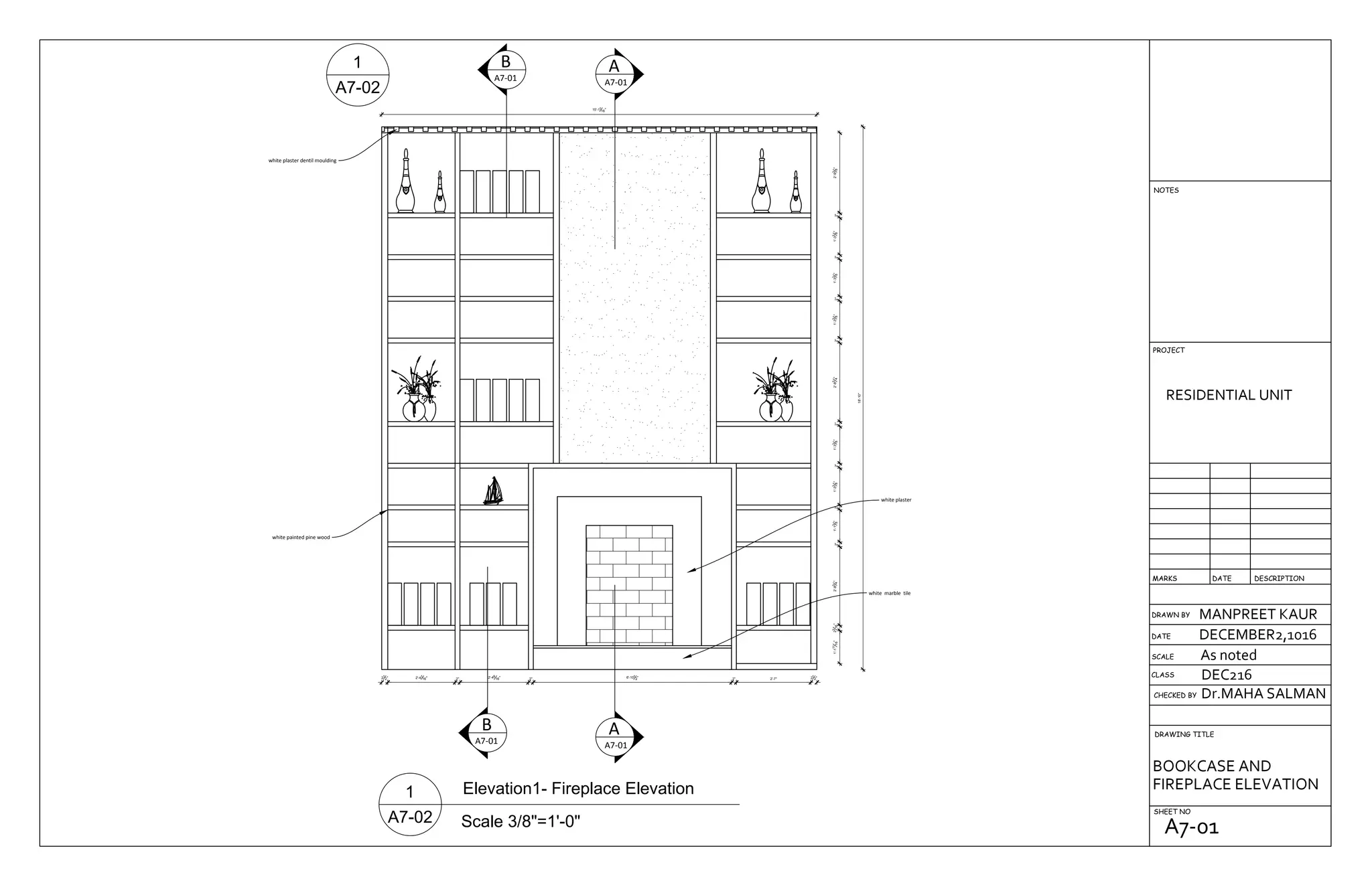 B
A7-01
B
A7-01
A
A7-01
A
A7-01
white marble tile
white plaster
white painted pine wood
white plaster dentil moulding
1'-111
16"23
16"2'-83
4"2"1'-13
8"2"1'-33
8"2"1'-33
8"2"2'-83
4"2"1'-33
8"2"1'-33
8"2"1'-33
8"2"2'-93
8"
18'-10"
15'-11
16"
21
2" 2'-41
16" 2" 2'-49
16" 2" 6'-101
2" 2" 2'-7" 21
2"
DRAWN BY
CHECKED BY
DRAWING TITLE
SHEET NO
RESIDENTIAL UNIT
MANPREET KAUR
DECEMBER2,1016
As noted
Dr.MAHA SALMAN
DEC216CLASS
SCALE
DATE
DESCRIPTIONDATEMARKS
PROJECT
NOTES
BOOKCASE AND
FIREPLACE ELEVATION
A7-01
 