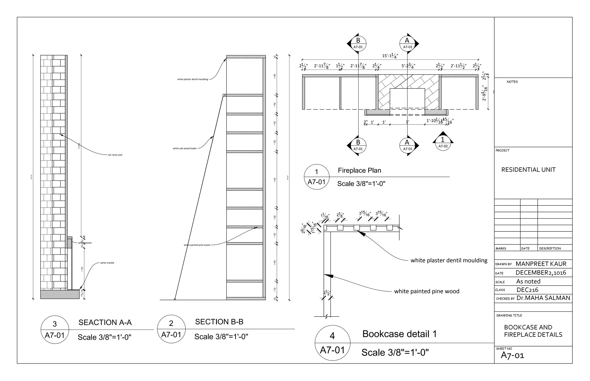 red brick wall
white plaster
white marble
715
16"5
16"3'-23
4"45
16"45
16"2"
14'-07
16"
18'-10"
21
2"1'-17
8"2"2'-83
4"2"1'-13
8"2"1'-33
8"2"4'-21
8"2"1'-33
8"2"1'-33
8"2"1'-33
8"2"2'-93
8"21
2"
18'-10"
white oak wood leader
white plaster dentil moulding
white painted pine wood
B
A7-01
B
A7-01
A
A7-01
A
A7-01
1
A7-02
15'-11
4"
21
2" 2'-117
8" 11
2" 2'-117
8" 21
4" 5'-23
4" 21
2" 2'-111
2" 21
2"
2" 1' 1' 3' 1'-101
16"115
16"
21
2"2'-93
16"
3'
21
2"
11
16" 21
8" 315
16" 315
16"
29
16"
115
16"
white plaster dentil moulding
white painted pine wood
DRAWN BY
CHECKED BY
DRAWING TITLE
SHEET NO
RESIDENTIAL UNIT
MANPREET KAUR
DECEMBER2,1016
As noted
Dr.MAHA SALMAN
DEC216CLASS
SCALE
DATE
DESCRIPTIONDATEMARKS
PROJECT
NOTES
BOOKCASE AND
FIREPLACE DETAILS
A7-01
 
