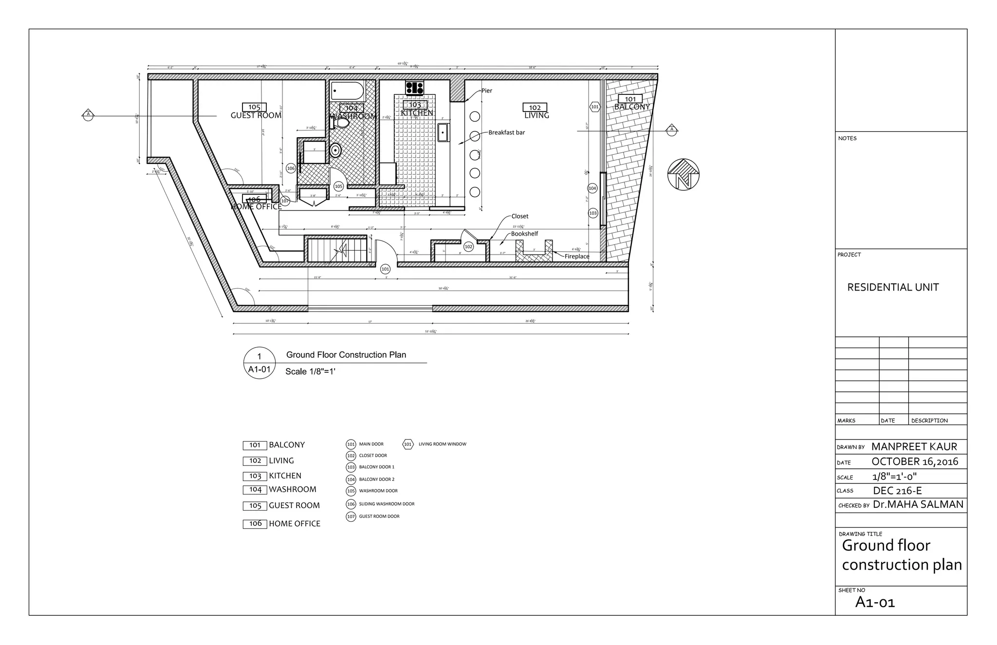 105
GUEST ROOM
106
HOME OFFICE
104
WASHROOM
103
KITCHEN
102
LIVING
Breakfast bar
101
BALCONY
Pier
Closet
Bookshelf
Fireplace
26'-81
2"17'
10"
10'-13
4"
22'-234
"
115°
115°
2'-61
4"
53'-101
4"
10"10'-67
8"10"
6'-2" 8" 17'-43
4" 6" 6'-4" 6" 9'-73
4" 2' 18'-6" 10" 7'
69'-53
4"
10"5'-31
8"8"24'-101
4"10"
15'-9" 31'-6"3'
50'-41
4"
115°
115°
5'-10"
1'-6"
4" 3'-8" 4" 2'-6" 3'-101
4" 6"
3'-51
4" 4'-21
2" 2' 2'
7'-61
2" 3'-5" 4'-91
2"
5'-77
8" 8'-61
2" 1'-2" 7'-7" 23'-111
4"
6"
3'
4'-63
4" 8' 3'-7"
1' 3' 1' 6'-63
8" 10"
5'7'-2"11
4"12'-7"
6"14'-33
4"3'
2'5'-71
2"2'-01
4"
14'-4"
3'
3'-101
4"
3'-6"7'-11"
14'-4"
8"3'-2"6"
A
A
7'-01
4"
2'-6"
2'-11"
106
105
107
101
102
104
103
101
3'
105 GUEST ROOM
MAIN DOOR101
CLOSET DOOR102
BALCONY DOOR 1103
BALCONY DOOR 2104
101 BALCONY
102 LIVING
GUEST ROOM DOOR107
103 KITCHEN
104 WASHROOM WASHROOM DOOR105
SLIDING WASHROOM DOOR106
106 HOME OFFICE
101 LIVING ROOM WINDOW
DRAWN BY
CHECKED BY
DRAWING TITLE
SHEET NO
RESIDENTIAL UNIT
MANPREET KAUR
OCTOBER 16,2016
1/8"=1'-0"
Dr.MAHA SALMAN
DEC 216-ECLASS
SCALE
DATE
DESCRIPTIONDATEMARKS
PROJECT
NOTES
Ground floor
construction plan
A1-01
 