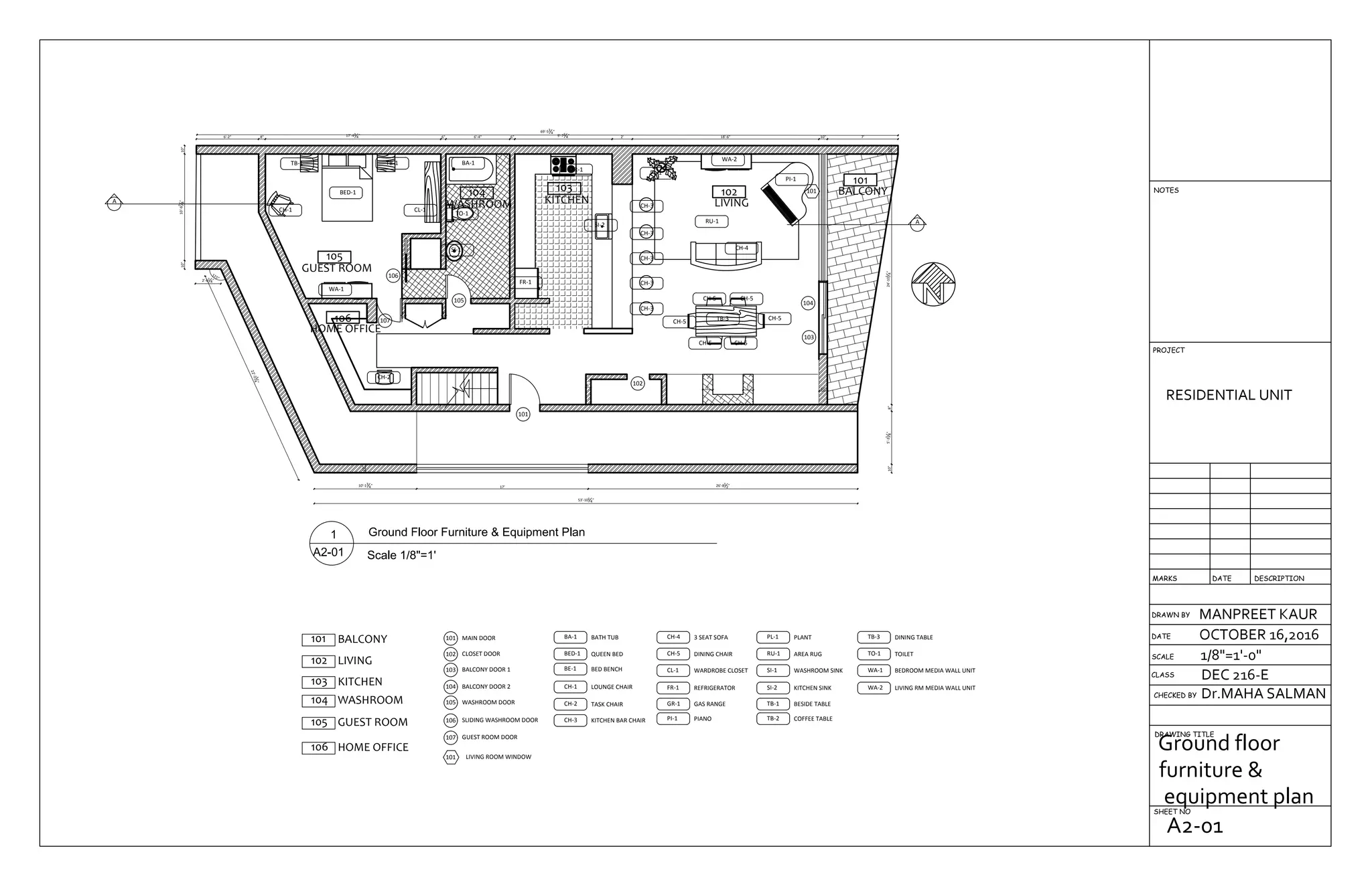 105
GUEST ROOM
106
HOME OFFICE
104
WASHROOM
103
KITCHEN
102
LIVING
101
BALCONY
26'-81
2"17'
10"
10'-13
4"
22'-234
"
115°
2'-61
4"
53'-101
4"
10"10'-67
8"10"
6'-2" 8" 17'-43
4" 6" 6'-4" 6" 9'-73
4" 2' 18'-6" 10" 7'
69'-53
4"
10"5'-31
8"8"24'-101
4"10"
4" 4"
6"
1' 1' 10"
A
A
106
105
107
101
102
104
103
101
BA-1
BED-1
TB-1 TB-1
CH-1
WA-1
CL-1
CH-2
SI-1
TO-1
FR-1
GR-1
SI-2
CH-3
CH-3
CH-3
CH-3
CH-3
WA-2
PI-1
TB-3
CH-4
RU-1
CH-5 CH-5
CH-5
CH-5CH-5
CH-5
PL-1
105 GUEST ROOM
MAIN DOOR101
CLOSET DOOR102
BALCONY DOOR 1103
BALCONY DOOR 2104
101 BALCONY
102 LIVING
GUEST ROOM DOOR107
103 KITCHEN
104 WASHROOM WASHROOM DOOR105
SLIDING WASHROOM DOOR106
106 HOME OFFICE
101 LIVING ROOM WINDOW
BA-1 BATH TUB
BED-1 QUEEN BED
BE-1 BED BENCH
CH-1 LOUNGE CHAIR
CH-2 TASK CHAIR
CH-3 KITCHEN BAR CHAIR
CH-4 3 SEAT SOFA
CH-5 DINING CHAIR
CL-1 WARDROBE CLOSET
FR-1 REFRIGERATOR
GR-1 GAS RANGE
PI-1 PIANO
PL-1 PLANT
RU-1 AREA RUG
SI-1 WASHROOM SINK
SI-2 KITCHEN SINK
TB-1 BESIDE TABLE
TB-2 COFFEE TABLE
TB-3 DINING TABLE
TO-1 TOILET
WA-1 BEDROOM MEDIA WALL UNIT
WA-2 LIVING RM MEDIA WALL UNIT
DRAWN BY
CHECKED BY
DRAWING TITLE
SHEET NO
RESIDENTIAL UNIT
MANPREET KAUR
OCTOBER 16,2016
1/8"=1'-0"
Dr.MAHA SALMAN
DEC 216-ECLASS
SCALE
DATE
DESCRIPTIONDATEMARKS
PROJECT
NOTES
Ground floor
furniture &
equipment plan
A2-01
 