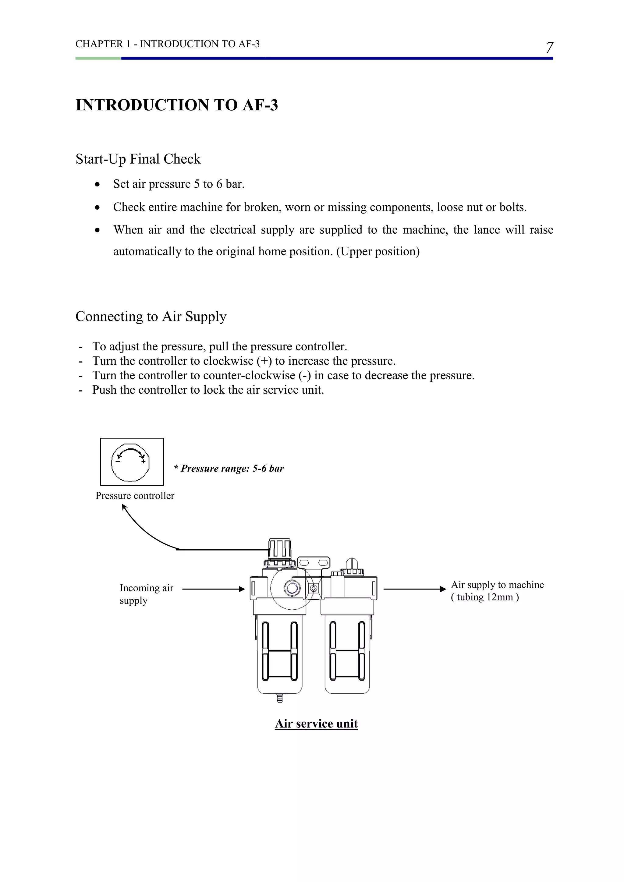 CHAPTER 1 - INTRODUCTION TO AF-3
7
INTRODUCTION TO AF-3
Start-Up Final Check
 Set air pressure 5 to 6 bar.
 Check entire machine for broken, worn or missing components, loose nut or bolts.
 When air and the electrical supply are supplied to the machine, the lance will raise
automatically to the original home position. (Upper position)
Connecting to Air Supply
- To adjust the pressure, pull the pressure controller.
- Turn the controller to clockwise (+) to increase the pressure.
- Turn the controller to counter-clockwise (-) in case to decrease the pressure.
- Push the controller to lock the air service unit.
* Pressure range: 5-6 bar
Incoming air
supply
Air supply to machine
( tubing 12mm )
Air service unit
Pressure controller
 