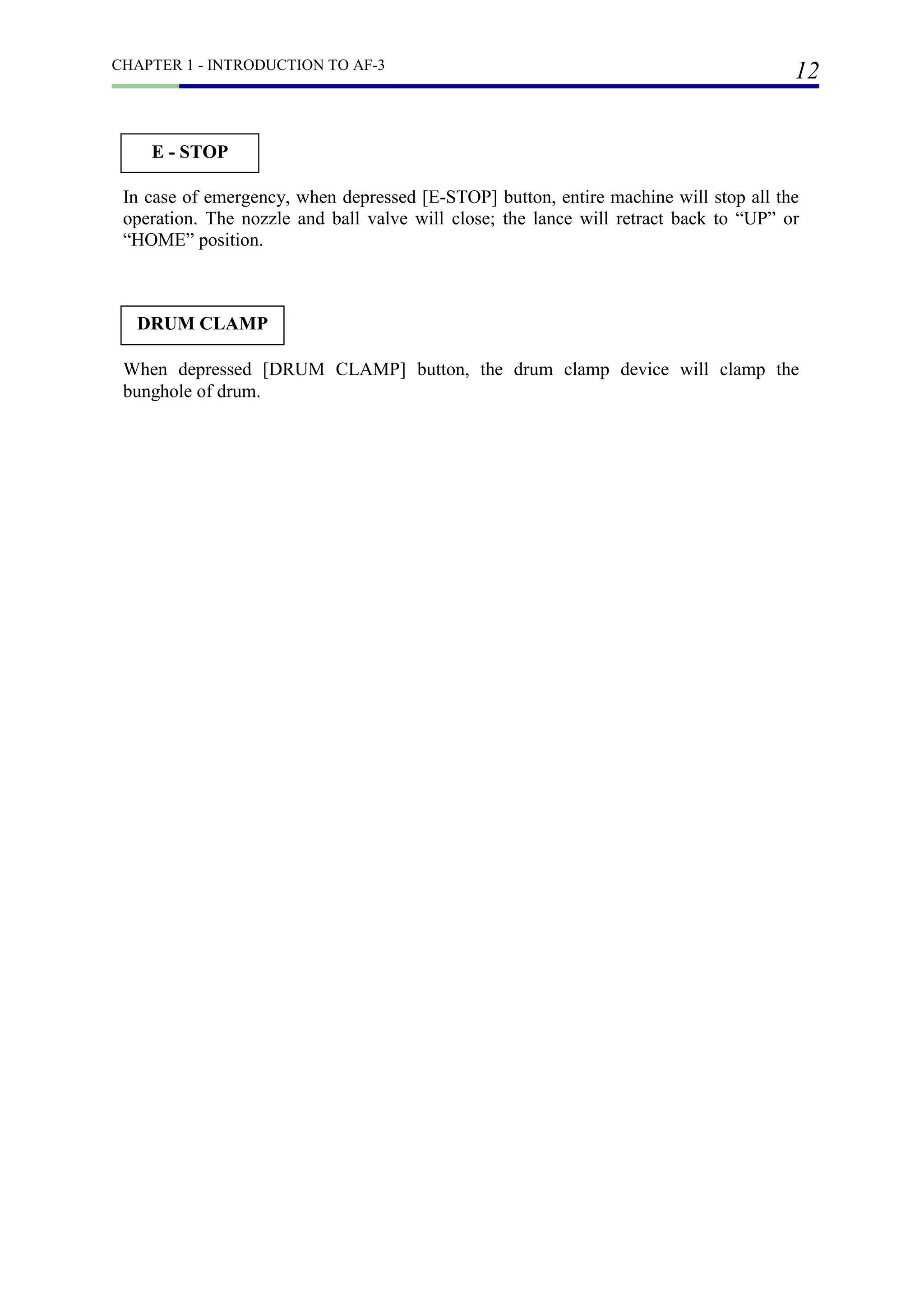 CHAPTER 1 - INTRODUCTION TO AF-3
12
In case of emergency, when depressed [E-STOP] button, entire machine will stop all the
operation. The nozzle and ball valve will close; the lance will retract back to “UP” or
“HOME” position.
E - STOP
DRUM CLAMP
When depressed [DRUM CLAMP] button, the drum clamp device will clamp the
bunghole of drum.
 