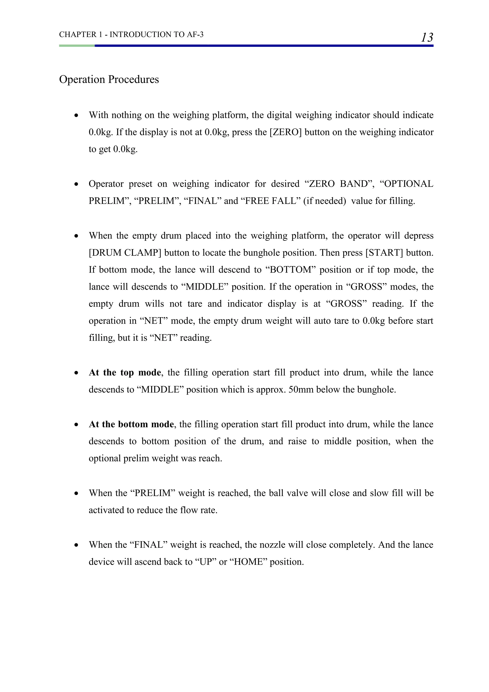 CHAPTER 1 - INTRODUCTION TO AF-3
13
Operation Procedures
 With nothing on the weighing platform, the digital weighing indicator should indicate
0.0kg. If the display is not at 0.0kg, press the [ZERO] button on the weighing indicator
to get 0.0kg.
 Operator preset on weighing indicator for desired “ZERO BAND”, “OPTIONAL
PRELIM”, “PRELIM”, “FINAL” and “FREE FALL” (if needed) value for filling.
 When the empty drum placed into the weighing platform, the operator will depress
[DRUM CLAMP] button to locate the bunghole position. Then press [START] button.
If bottom mode, the lance will descend to “BOTTOM” position or if top mode, the
lance will descends to “MIDDLE” position. If the operation in “GROSS” modes, the
empty drum wills not tare and indicator display is at “GROSS” reading. If the
operation in “NET” mode, the empty drum weight will auto tare to 0.0kg before start
filling, but it is “NET” reading.
 At the top mode, the filling operation start fill product into drum, while the lance
descends to “MIDDLE” position which is approx. 50mm below the bunghole.
 At the bottom mode, the filling operation start fill product into drum, while the lance
descends to bottom position of the drum, and raise to middle position, when the
optional prelim weight was reach.
 When the “PRELIM” weight is reached, the ball valve will close and slow fill will be
activated to reduce the flow rate.
 When the “FINAL” weight is reached, the nozzle will close completely. And the lance
device will ascend back to “UP” or “HOME” position.
 