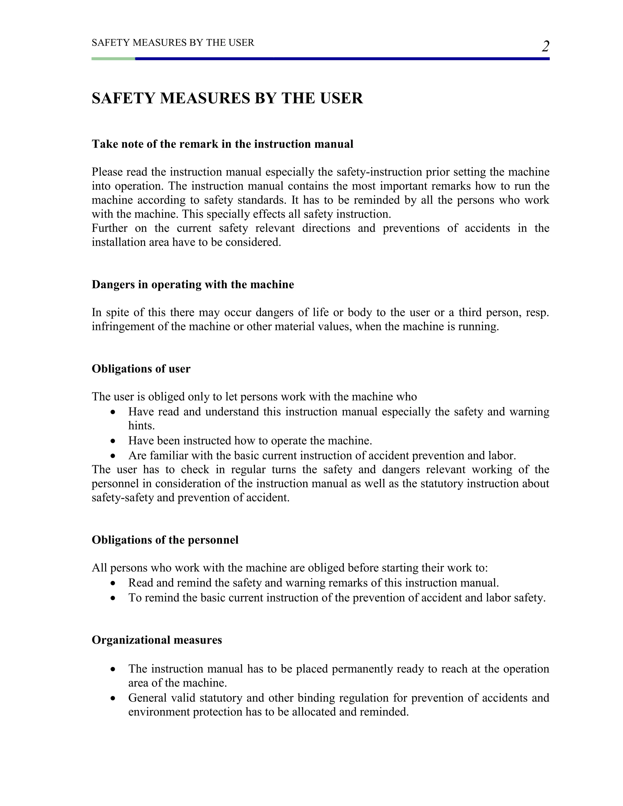 SAFETY MEASURES BY THE USER
2
SAFETY MEASURES BY THE USER
Take note of the remark in the instruction manual
Please read the instruction manual especially the safety-instruction prior setting the machine
into operation. The instruction manual contains the most important remarks how to run the
machine according to safety standards. It has to be reminded by all the persons who work
with the machine. This specially effects all safety instruction.
Further on the current safety relevant directions and preventions of accidents in the
installation area have to be considered.
Dangers in operating with the machine
In spite of this there may occur dangers of life or body to the user or a third person, resp.
infringement of the machine or other material values, when the machine is running.
Obligations of user
The user is obliged only to let persons work with the machine who
 Have read and understand this instruction manual especially the safety and warning
hints.
 Have been instructed how to operate the machine.
 Are familiar with the basic current instruction of accident prevention and labor.
The user has to check in regular turns the safety and dangers relevant working of the
personnel in consideration of the instruction manual as well as the statutory instruction about
safety-safety and prevention of accident.
Obligations of the personnel
All persons who work with the machine are obliged before starting their work to:
 Read and remind the safety and warning remarks of this instruction manual.
 To remind the basic current instruction of the prevention of accident and labor safety.
Organizational measures
 The instruction manual has to be placed permanently ready to reach at the operation
area of the machine.
 General valid statutory and other binding regulation for prevention of accidents and
environment protection has to be allocated and reminded.
 