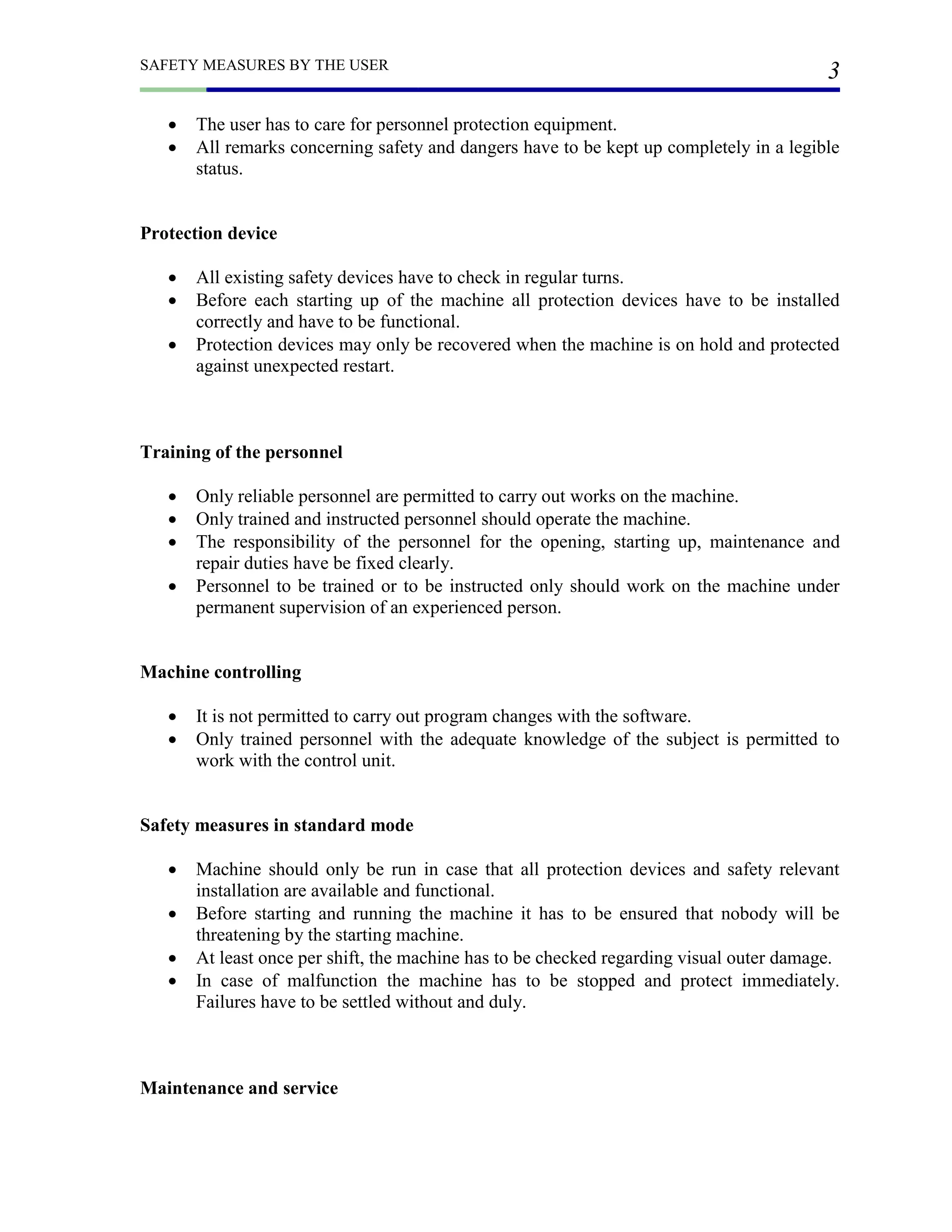 SAFETY MEASURES BY THE USER
3
 The user has to care for personnel protection equipment.
 All remarks concerning safety and dangers have to be kept up completely in a legible
status.
Protection device
 All existing safety devices have to check in regular turns.
 Before each starting up of the machine all protection devices have to be installed
correctly and have to be functional.
 Protection devices may only be recovered when the machine is on hold and protected
against unexpected restart.
Training of the personnel
 Only reliable personnel are permitted to carry out works on the machine.
 Only trained and instructed personnel should operate the machine.
 The responsibility of the personnel for the opening, starting up, maintenance and
repair duties have be fixed clearly.
 Personnel to be trained or to be instructed only should work on the machine under
permanent supervision of an experienced person.
Machine controlling
 It is not permitted to carry out program changes with the software.
 Only trained personnel with the adequate knowledge of the subject is permitted to
work with the control unit.
Safety measures in standard mode
 Machine should only be run in case that all protection devices and safety relevant
installation are available and functional.
 Before starting and running the machine it has to be ensured that nobody will be
threatening by the starting machine.
 At least once per shift, the machine has to be checked regarding visual outer damage.
 In case of malfunction the machine has to be stopped and protect immediately.
Failures have to be settled without and duly.
Maintenance and service
 