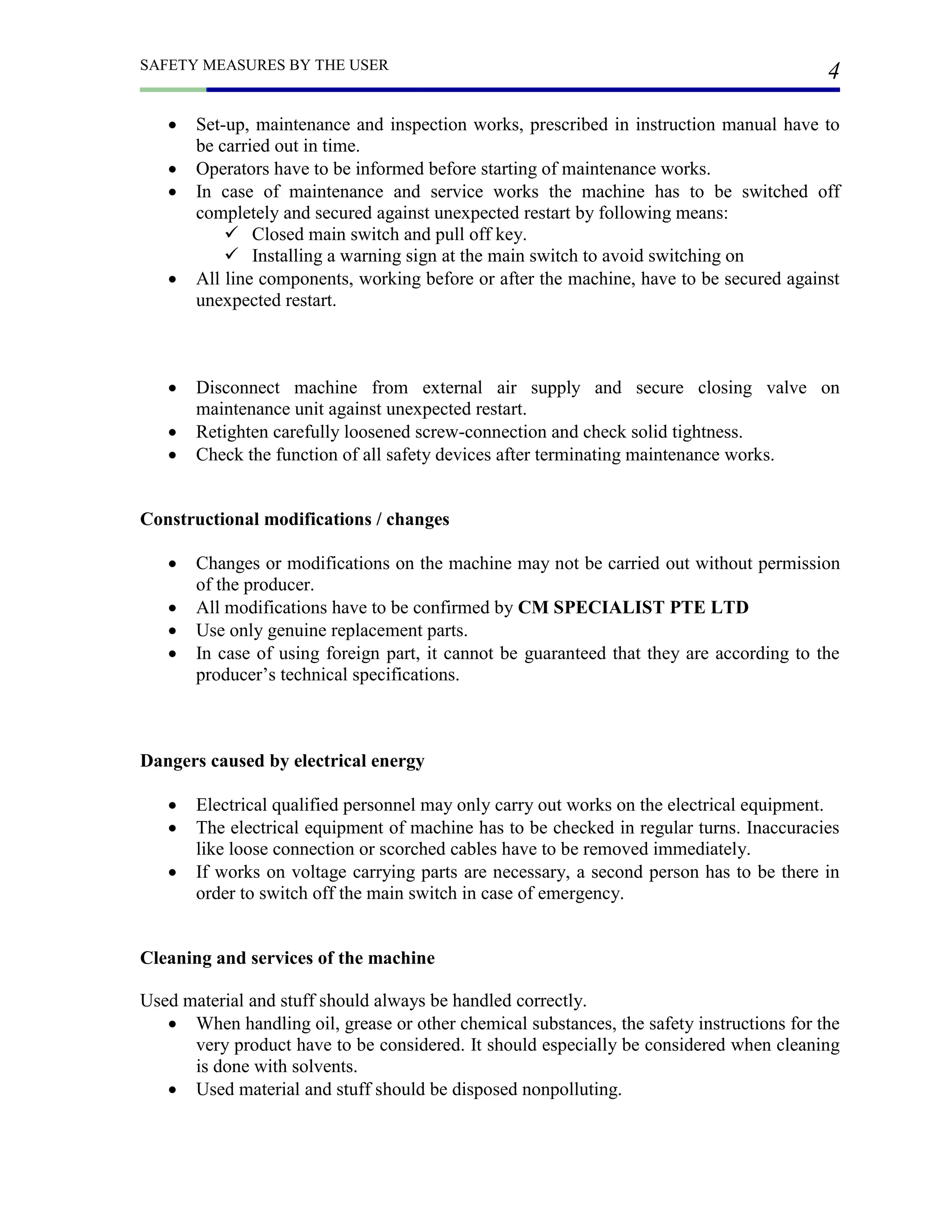 SAFETY MEASURES BY THE USER
4
 Set-up, maintenance and inspection works, prescribed in instruction manual have to
be carried out in time.
 Operators have to be informed before starting of maintenance works.
 In case of maintenance and service works the machine has to be switched off
completely and secured against unexpected restart by following means:
 Closed main switch and pull off key.
 Installing a warning sign at the main switch to avoid switching on
 All line components, working before or after the machine, have to be secured against
unexpected restart.
 Disconnect machine from external air supply and secure closing valve on
maintenance unit against unexpected restart.
 Retighten carefully loosened screw-connection and check solid tightness.
 Check the function of all safety devices after terminating maintenance works.
Constructional modifications / changes
 Changes or modifications on the machine may not be carried out without permission
of the producer.
 All modifications have to be confirmed by CM SPECIALIST PTE LTD
 Use only genuine replacement parts.
 In case of using foreign part, it cannot be guaranteed that they are according to the
producer’s technical specifications.
Dangers caused by electrical energy
 Electrical qualified personnel may only carry out works on the electrical equipment.
 The electrical equipment of machine has to be checked in regular turns. Inaccuracies
like loose connection or scorched cables have to be removed immediately.
 If works on voltage carrying parts are necessary, a second person has to be there in
order to switch off the main switch in case of emergency.
Cleaning and services of the machine
Used material and stuff should always be handled correctly.
 When handling oil, grease or other chemical substances, the safety instructions for the
very product have to be considered. It should especially be considered when cleaning
is done with solvents.
 Used material and stuff should be disposed nonpolluting.
 
