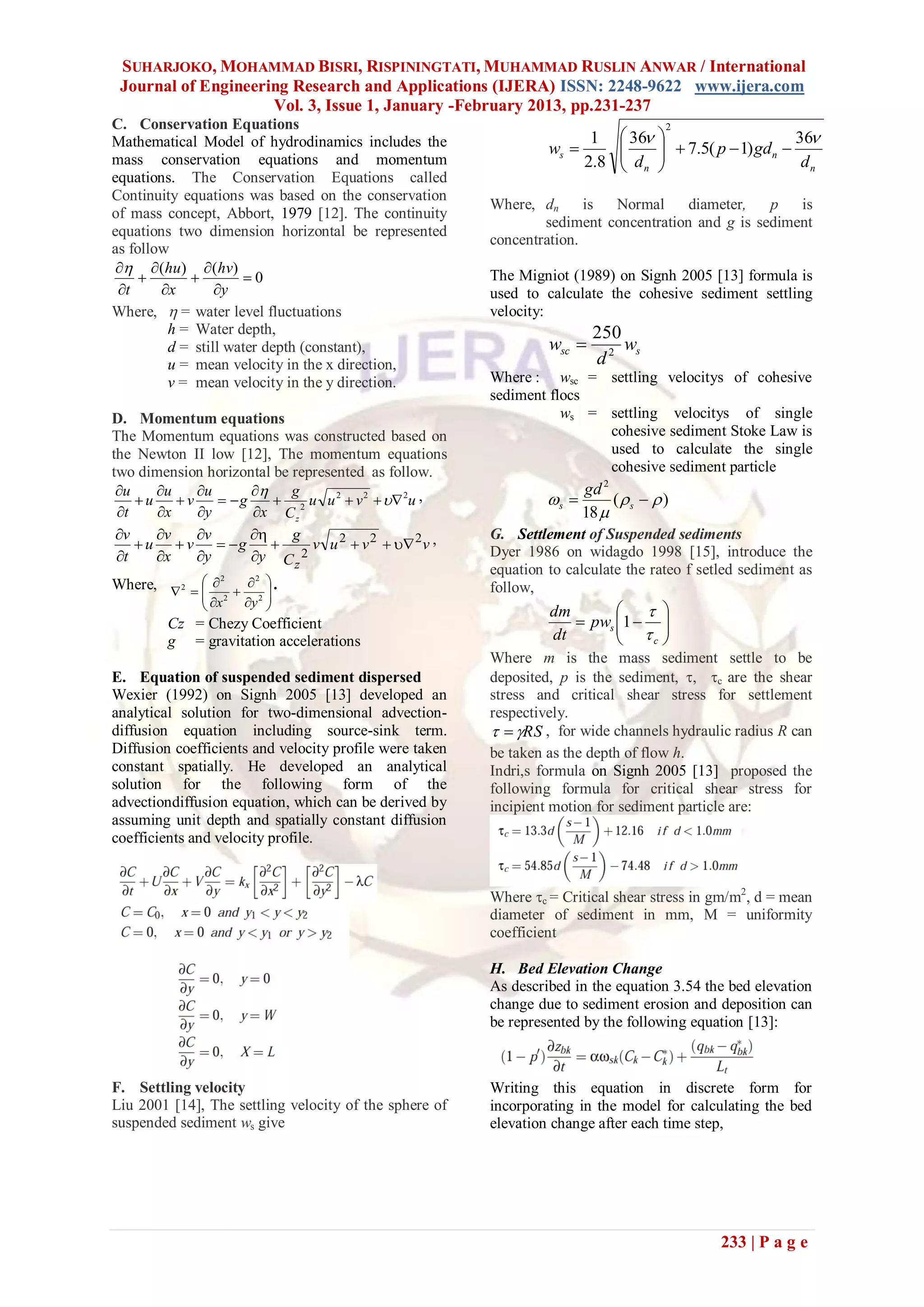 SUHARJOKO, MOHAMMAD BISRI, RISPININGTATI, MUHAMMAD RUSLIN ANWAR / International
 Journal of Engineering Research and Applications (IJERA) ISSN: 2248-9622 www.ijera.com
                     Vol. 3, Issue 1, January -February 2013, pp.231-237
C. Conservation Equations                                                               2
                                                                        1       36                        36
Mathematical Model of hydrodinamics includes the                  ws          
                                                                                d       7.5( p  1) gdn 
                                                                                       
mass conservation equations and momentum                               2.8      n                           dn
equations. The Conservation Equations called
Continuity equations was based on the conservation
                                                         Where, dn      is Normal      diameter,   p   is
of mass concept, Abbort, 1979 [12]. The continuity
                                                                 sediment concentration and g is sediment
equations two dimension horizontal be represented
                                                         concentration.
as follow
   (hu)  (hv)
                   0                                  The Migniot (1989) on Signh 2005 [13] formula is
 t     x       y                                      used to calculate the cohesive sediment settling
Where,  = water level fluctuations                      velocity:
         h = Water depth,                                                 250
         d = still water depth (constant),                        wsc        ws
         u = mean velocity in the x direction,                            d2
         v = mean velocity in the y direction.           Where : wsc = settling velocitys of cohesive
                                                         sediment flocs
D. Momentum equations                                               ws = settling velocitys of single
The Momentum equations was constructed based on                          cohesive sediment Stoke Law is
the Newton II low [12], The momentum equations                           used to calculate the single
two dimension horizontal be represented as follow.                       cohesive sediment particle
 u    u    u           g                                            gd 2
    u    v     g      2 u u 2  v 2   2 u ,               s         (s   )
 t    x    y      x C z                                              18 
 v    v    v           g                            G. Settlement of Suspended sediments
     u  v  g              v u 2  v 2   2 v ,
 t    x    y      y C z 2                            Dyer 1986 on widagdo 1998 [15], introduce the
                                                         equation to calculate the rateo f setled sediment as
Where,  2       .
                 2     2
              2
              x                                       follow,
                  y 2 
                                                                 dm         
       Cz = Chezy Coefficient                                         pws 1  
                                                                             
       g = gravitation accelerations                              dt           c 
                                                         Where m is the mass sediment settle to be
E. Equation of suspended sediment dispersed              deposited, p is the sediment, , c are the shear
Wexier (1992) on Signh 2005 [13] developed an            stress and critical shear stress for settlement
analytical solution for two-dimensional advection-       respectively.
diffusion equation including source-sink term.             RS , for wide channels hydraulic radius R can
Diffusion coefficients and velocity profile were taken   be taken as the depth of flow h.
constant spatially. He developed an analytical           Indri,s formula on Signh 2005 [13] proposed the
solution for the following form of the                   following formula for critical shear stress for
advectiondiffusion equation, which can be derived by     incipient motion for sediment particle are:
assuming unit depth and spatially constant diffusion
coefficients and velocity profile.


                                                         Where c = Critical shear stress in gm/m2, d = mean
                                                         diameter of sediment in mm, M = uniformity
                                                         coefficient

                                                         H. Bed Elevation Change
                                                         As described in the equation 3.54 the bed elevation
                                                         change due to sediment erosion and deposition can
                                                         be represented by the following equation [13]:



F. Settling velocity                                     Writing this equation in discrete form for
Liu 2001 [14], The settling velocity of the sphere of    incorporating in the model for calculating the bed
suspended sediment ws give                               elevation change after each time step,




                                                                                                233 | P a g e
 
