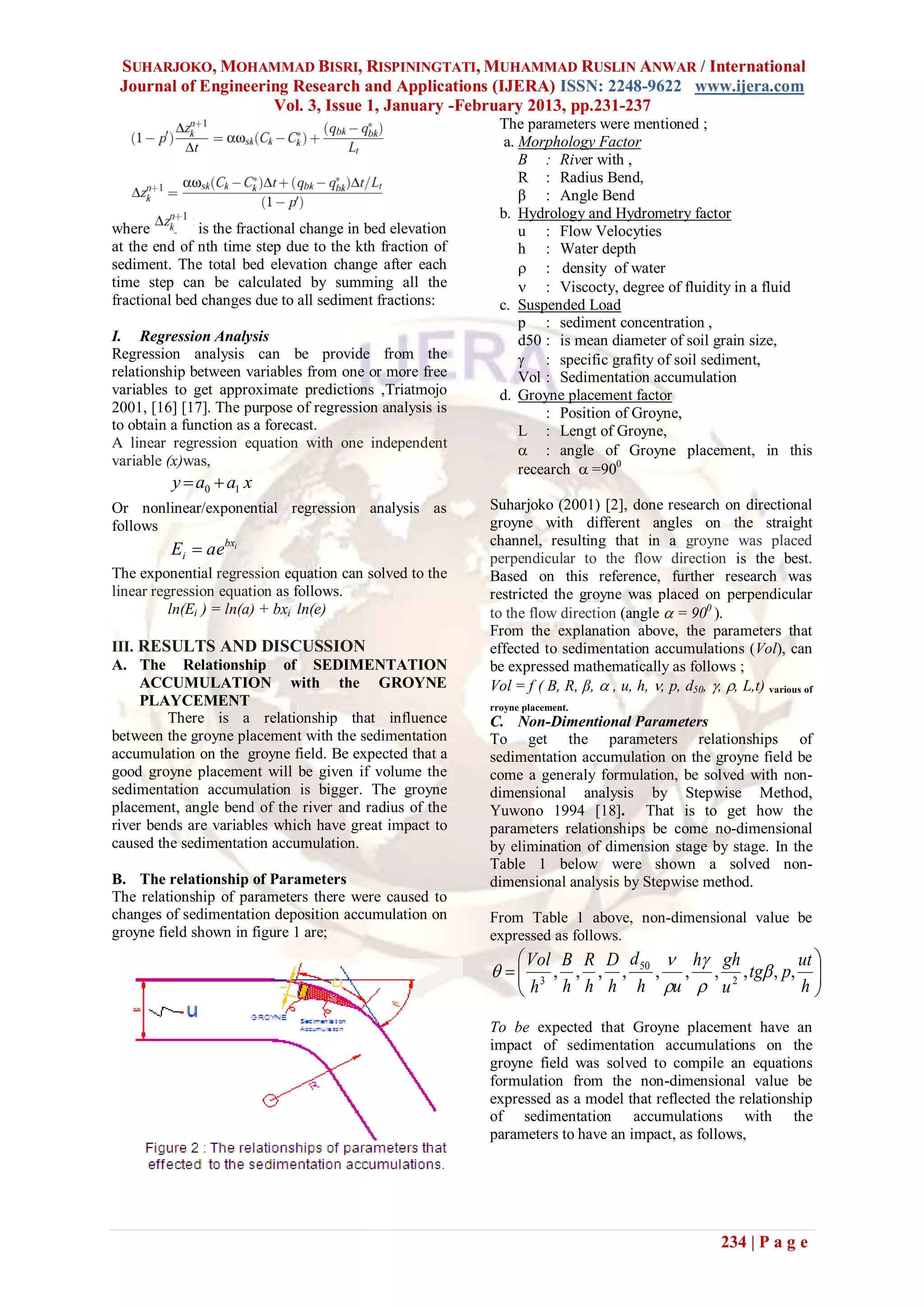 SUHARJOKO, MOHAMMAD BISRI, RISPININGTATI, MUHAMMAD RUSLIN ANWAR / International
 Journal of Engineering Research and Applications (IJERA) ISSN: 2248-9622 www.ijera.com
                     Vol. 3, Issue 1, January -February 2013, pp.231-237
                                                            The parameters were mentioned ;
                                                             a. Morphology Factor
                                                                B : River with ,
                                                                R : Radius Bend,
                                                                β : Angle Bend
                                                            b. Hydrology and Hydrometry factor
where         is the fractional change in bed elevation         u : Flow Velocyties
at the end of nth time step due to the kth fraction of          h : Water depth
sediment. The total bed elevation change after each              : density of water
time step can be calculated by summing all the                   : Viscocty, degree of fluidity in a fluid
fractional bed changes due to all sediment fractions:       c. Suspended Load
                                                                p : sediment concentration ,
I. Regression Analysis                                          d50 : is mean diameter of soil grain size,
Regression analysis can be provide from the                      : specific grafity of soil sediment,
relationship between variables from one or more free            Vol : Sedimentation accumulation
variables to get approximate predictions ,Triatmojo         d. Groyne placement factor
2001, [16] [17]. The purpose of regression analysis is              : Position of Groyne,
to obtain a function as a forecast.                             L : Lengt of Groyne,
A linear regression equation with one independent                : angle of Groyne placement, in this
variable (x)was,
                                                                recearch  =900
         y  a0  a1 x
Or nonlinear/exponential regression analysis as           Suharjoko (2001) [2], done research on directional
follows                                                   groyne with different angles on the straight
                                                          channel, resulting that in a groyne was placed
         Ei  aebxi                                       perpendicular to the flow direction is the best.
The exponential regression equation can solved to the     Based on this reference, further research was
linear regression equation as follows.                    restricted the groyne was placed on perpendicular
          ln(Ei ) = ln(a) + bxi ln(e)                     to the flow direction (angle  = 900 ).
                                                          From the explanation above, the parameters that
III. RESULTS AND DISCUSSION                               effected to sedimentation accumulations (Vol), can
A. The Relationship of SEDIMENTATION                      be expressed mathematically as follows ;
     ACCUMULATION with the GROYNE                         Vol = f ( B, R, β,  , u, h, , p, d50, , , L,t) various of
     PLAYCEMENT                                           rroyne placement.
         There is a relationship that influence           C. Non-Dimentional Parameters
between the groyne placement with the sedimentation       To get the parameters relationships of
accumulation on the groyne field. Be expected that a      sedimentation accumulation on the groyne field be
good groyne placement will be given if volume the         come a generaly formulation, be solved with non-
sedimentation accumulation is bigger. The groyne          dimensional analysis by Stepwise Method,
placement, angle bend of the river and radius of the      Yuwono 1994 [18]. That is to get how the
river bends are variables which have great impact to      parameters relationships be come no-dimensional
caused the sedimentation accumulation.                    by elimination of dimension stage by stage. In the
                                                          Table 1 below were shown a solved non-
B. The relationship of Parameters                         dimensional analysis by Stepwise method.
The relationship of parameters there were caused to
changes of sedimentation deposition accumulation on       From Table 1 above, non-dimensional value be
groyne field shown in figure 1 are;                       expressed as follows.
                                                               Vol B R D d  h gh            ut 
                                                             3 , , , , 50 , , , 2 , tg , p, 
                                                               h h h h h u  u
                                                                                              h 
                                                          To be expected that Groyne placement have an
                                                          impact of sedimentation accumulations on the
                                                          groyne field was solved to compile an equations
                                                          formulation from the non-dimensional value be
                                                          expressed as a model that reflected the relationship
                                                          of sedimentation accumulations with the
                                                          parameters to have an impact, as follows,




                                                                                                     234 | P a g e
 