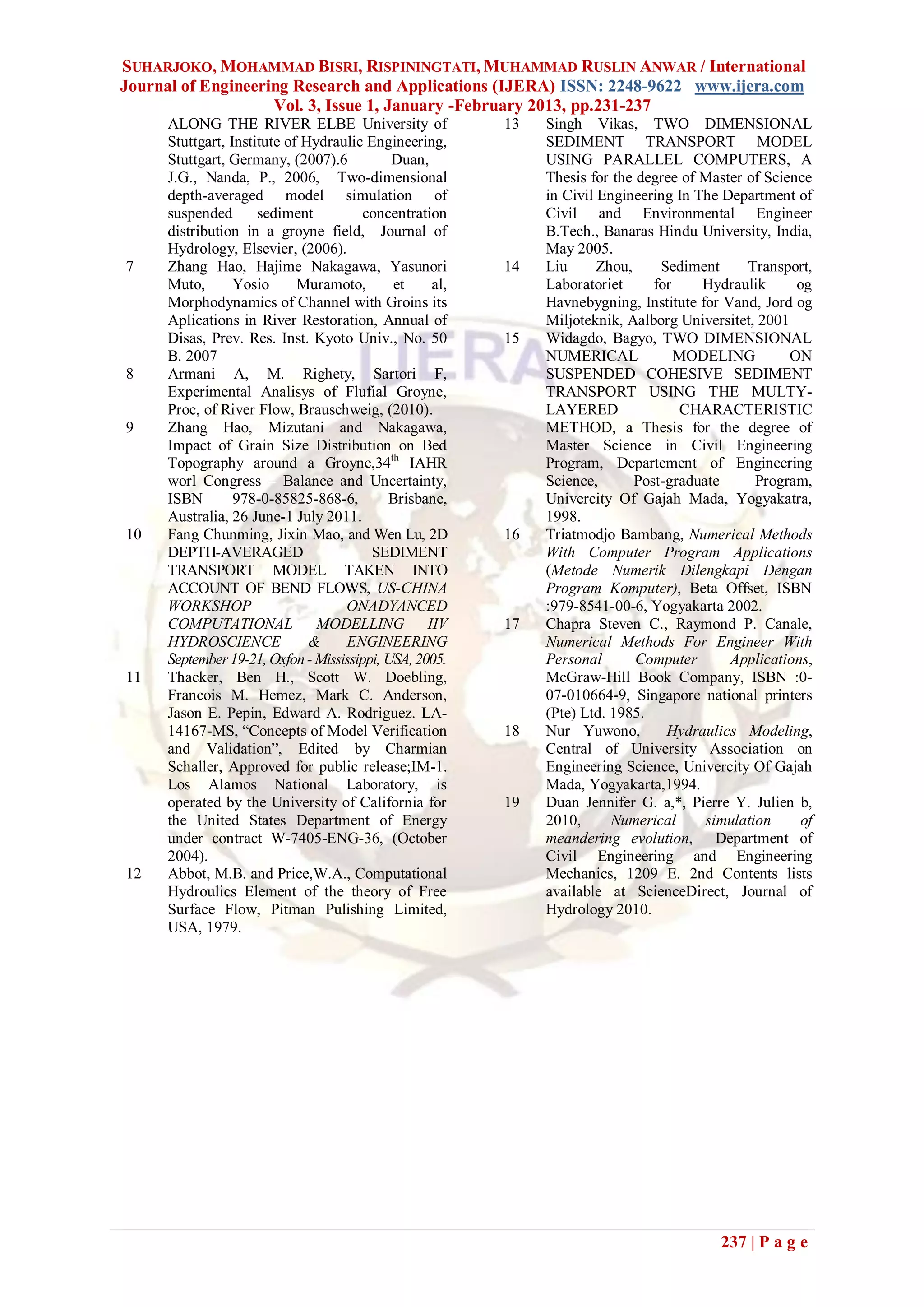 SUHARJOKO, MOHAMMAD BISRI, RISPININGTATI, MUHAMMAD RUSLIN ANWAR / International
Journal of Engineering Research and Applications (IJERA) ISSN: 2248-9622 www.ijera.com
                    Vol. 3, Issue 1, January -February 2013, pp.231-237
     ALONG THE RIVER ELBE University of                 13   Singh Vikas, TWO DIMENSIONAL
     Stuttgart, Institute of Hydraulic Engineering,          SEDIMENT TRANSPORT MODEL
     Stuttgart, Germany, (2007).6           Duan,            USING PARALLEL COMPUTERS, A
     J.G., Nanda, P., 2006, Two-dimensional                  Thesis for the degree of Master of Science
     depth-averaged model simulation of                      in Civil Engineering In The Department of
     suspended       sediment          concentration         Civil and Environmental Engineer
     distribution in a groyne field, Journal of              B.Tech., Banaras Hindu University, India,
     Hydrology, Elsevier, (2006).                            May 2005.
7    Zhang Hao, Hajime Nakagawa, Yasunori               14   Liu      Zhou,     Sediment     Transport,
     Muto,       Yosio      Muramoto,       et    al,        Laboratoriet      for    Hydraulik      og
     Morphodynamics of Channel with Groins its               Havnebygning, Institute for Vand, Jord og
     Aplications in River Restoration, Annual of             Miljoteknik, Aalborg Universitet, 2001
     Disas, Prev. Res. Inst. Kyoto Univ., No. 50        15   Widagdo, Bagyo, TWO DIMENSIONAL
     B. 2007                                                 NUMERICAL             MODELING         ON
8    Armani A, M. Righety, Sartori F,                        SUSPENDED COHESIVE SEDIMENT
     Experimental Analisys of Flufial Groyne,                TRANSPORT USING THE MULTY-
     Proc, of River Flow, Brauschweig, (2010).               LAYERED               CHARACTERISTIC
9    Zhang Hao, Mizutani and Nakagawa,                       METHOD, a Thesis for the degree of
     Impact of Grain Size Distribution on Bed                Master Science in Civil Engineering
     Topography around a Groyne,34th IAHR                    Program, Departement of Engineering
     worl Congress – Balance and Uncertainty,                Science,       Post-graduate      Program,
     ISBN        978-0-85825-868-6,        Brisbane,         Univercity Of Gajah Mada, Yogyakatra,
     Australia, 26 June-1 July 2011.                         1998.
10   Fang Chunming, Jixin Mao, and Wen Lu, 2D           16   Triatmodjo Bambang, Numerical Methods
     DEPTH-AVERAGED                     SEDIMENT             With Computer Program Applications
     TRANSPORT MODEL TAKEN INTO                              (Metode Numerik Dilengkapi Dengan
     ACCOUNT OF BEND FLOWS, US-CHINA                         Program Komputer), Beta Offset, ISBN
     WORKSHOP                      ONADYANCED                :979-8541-00-6, Yogyakarta 2002.
     COMPUTATIONAL MODELLING IIV                        17   Chapra Steven C., Raymond P. Canale,
     HYDROSCIENCE             &    ENGINEERING               Numerical Methods For Engineer With
     September 19-21, Oxfon - Mississippi, USA, 2005.        Personal       Computer      Applications,
11   Thacker, Ben H., Scott W. Doebling,                     McGraw-Hill Book Company, ISBN :0-
     Francois M. Hemez, Mark C. Anderson,                    07-010664-9, Singapore national printers
     Jason E. Pepin, Edward A. Rodriguez. LA-                (Pte) Ltd. 1985.
     14167-MS, “Concepts of Model Verification          18   Nur Yuwono,         Hydraulics Modeling,
     and Validation”, Edited by Charmian                     Central of University Association on
     Schaller, Approved for public release;IM-1.             Engineering Science, Univercity Of Gajah
     Los Alamos National Laboratory, is                      Mada, Yogyakarta,1994.
     operated by the University of California for       19   Duan Jennifer G. a,*, Pierre Y. Julien b,
     the United States Department of Energy                  2010,      Numerical      simulation     of
     under contract W-7405-ENG-36, (October                  meandering evolution, Department of
     2004).                                                  Civil Engineering and Engineering
12   Abbot, M.B. and Price,W.A., Computational               Mechanics, 1209 E. 2nd Contents lists
     Hydroulics Element of the theory of Free                available at ScienceDirect, Journal of
     Surface Flow, Pitman Pulishing Limited,                 Hydrology 2010.
     USA, 1979.




                                                                                         237 | P a g e
 