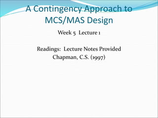 A Contingency Approach to
MCS/MAS Design
Week 5 Lecture 1
Readings: Lecture Notes Provided
Chapman, C.S. (1997)
 
