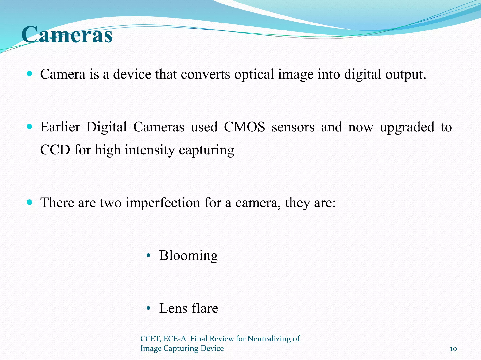Cameras
 Camera is a device that converts optical image into digital output.
 Earlier Digital Cameras used CMOS sensors and now upgraded to
CCD for high intensity capturing
 There are two imperfection for a camera, they are:
• Blooming
• Lens flare
CCET, ECE-A Final Review for Neutralizing of
Image Capturing Device 10
 