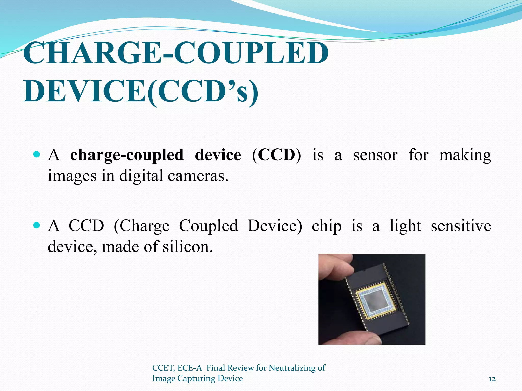 CHARGE-COUPLED
DEVICE(CCD’s)
 A charge-coupled device (CCD) is a sensor for making
images in digital cameras.
 A CCD (Charge Coupled Device) chip is a light sensitive
device, made of silicon.
CCET, ECE-A Final Review for Neutralizing of
Image Capturing Device 12
 