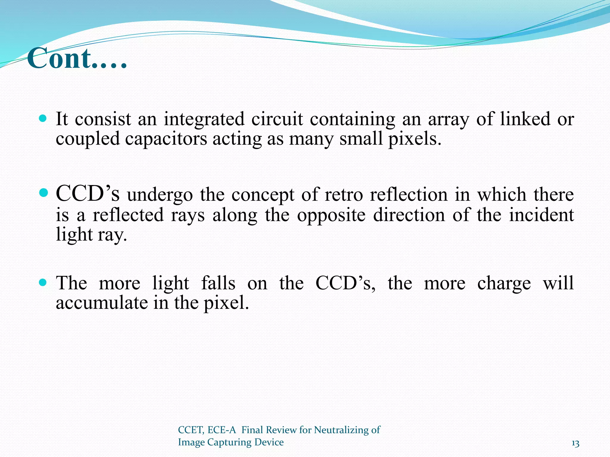 Cont.…
 It consist an integrated circuit containing an array of linked or
coupled capacitors acting as many small pixels.
 CCD’s undergo the concept of retro reflection in which there
is a reflected rays along the opposite direction of the incident
light ray.
 The more light falls on the CCD’s, the more charge will
accumulate in the pixel.
CCET, ECE-A Final Review for Neutralizing of
Image Capturing Device 13
 