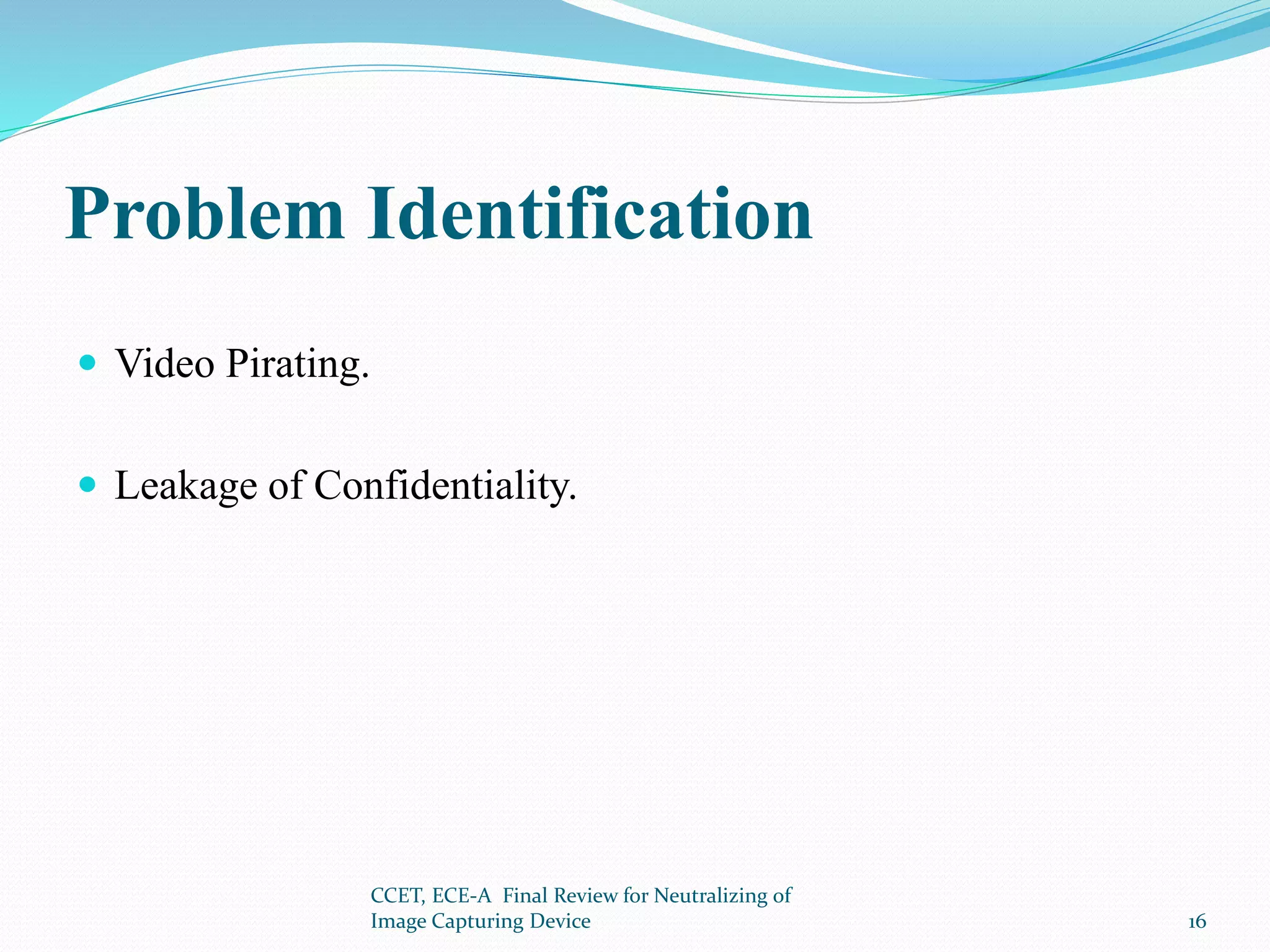 Problem Identification
 Video Pirating.
 Leakage of Confidentiality.
CCET, ECE-A Final Review for Neutralizing of
Image Capturing Device 16
 