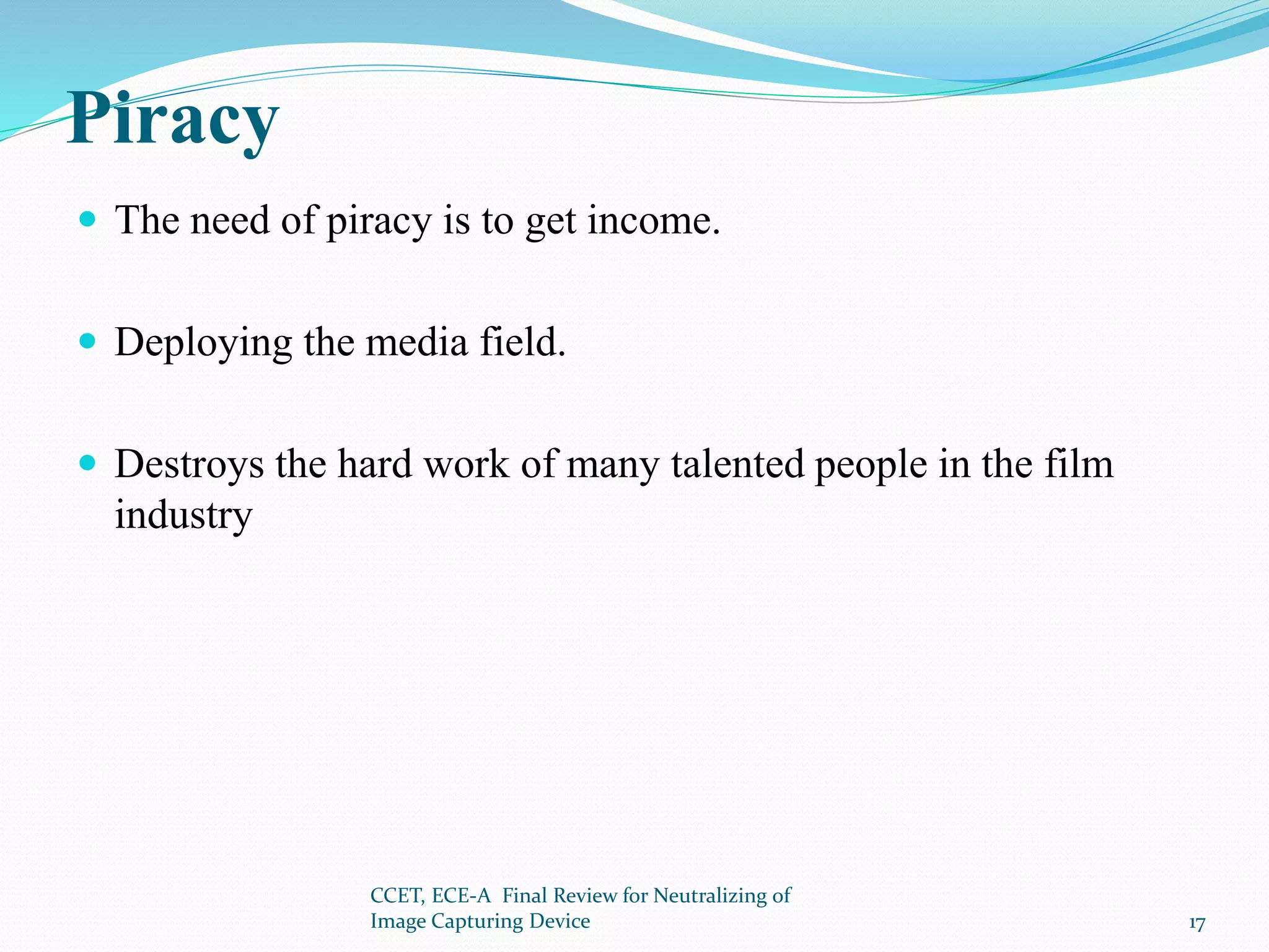 Piracy
 The need of piracy is to get income.
 Deploying the media field.
 Destroys the hard work of many talented people in the film
industry
CCET, ECE-A Final Review for Neutralizing of
Image Capturing Device 17
 
