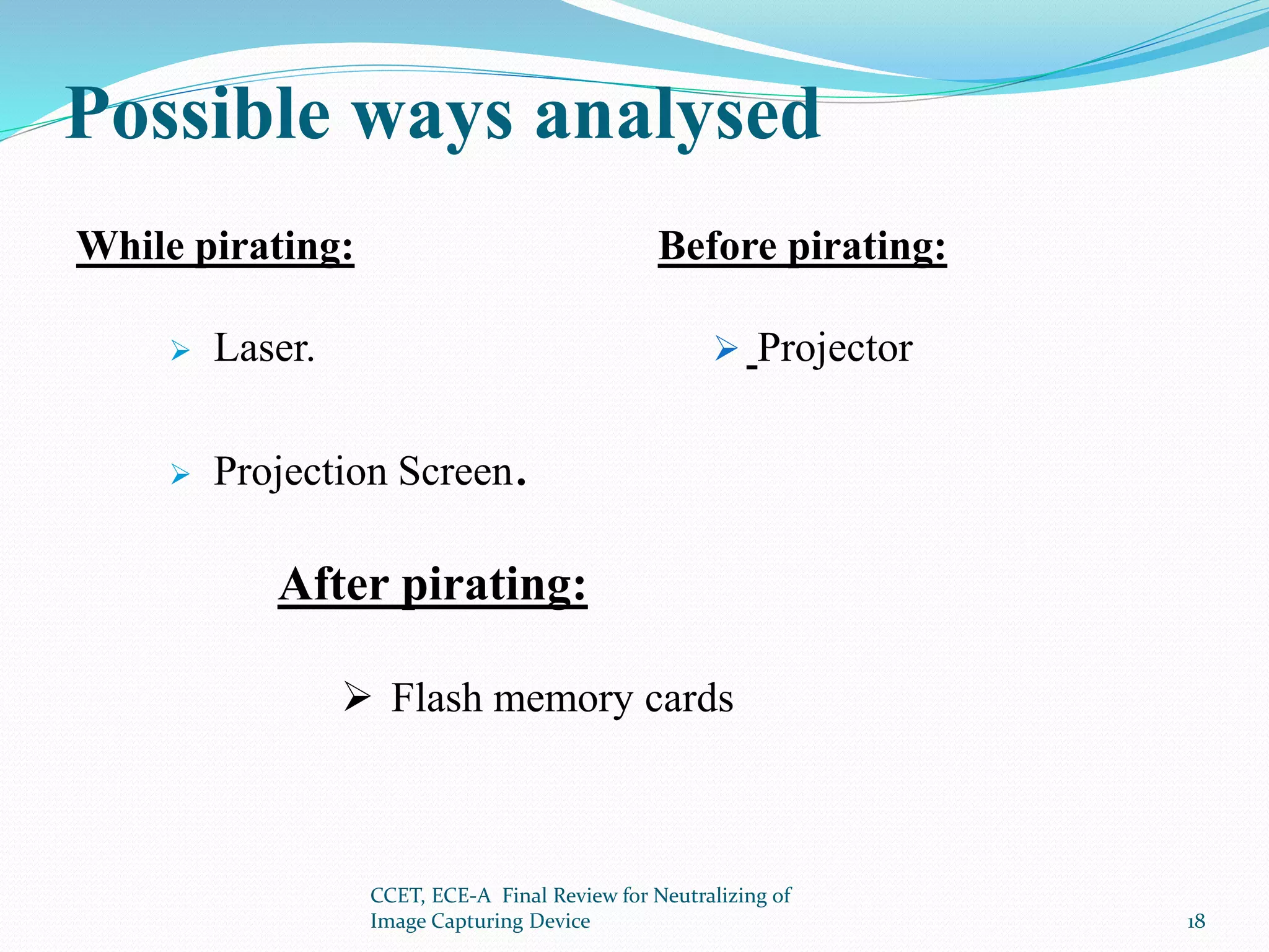 Possible ways analysed
While pirating:
 Laser.
 Projection Screen.
Before pirating:
 Projector
After pirating:
 Flash memory cards
CCET, ECE-A Final Review for Neutralizing of
Image Capturing Device 18
 