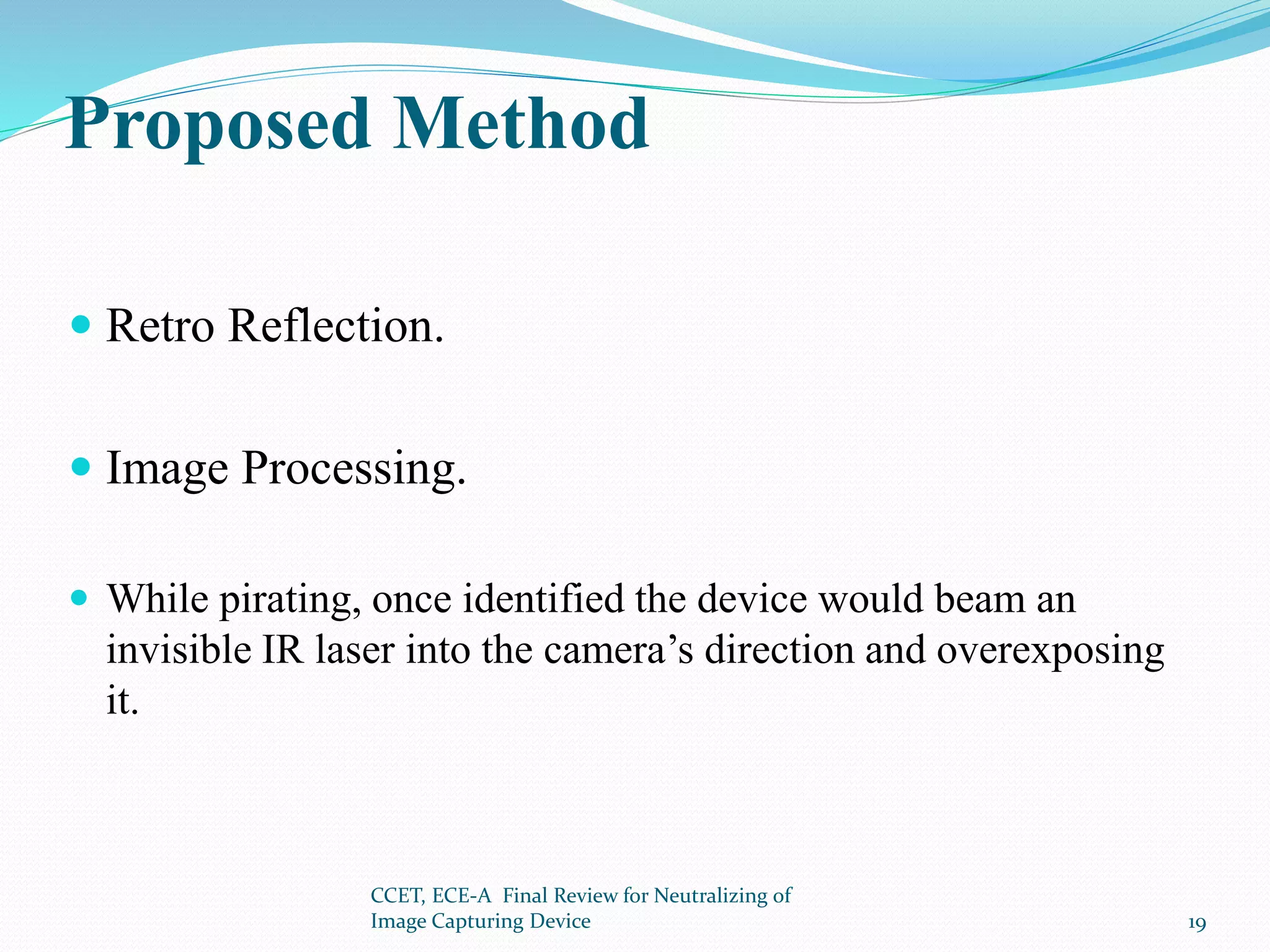 Proposed Method
 Retro Reflection.
 Image Processing.
 While pirating, once identified the device would beam an
invisible IR laser into the camera’s direction and overexposing
it.
CCET, ECE-A Final Review for Neutralizing of
Image Capturing Device 19
 