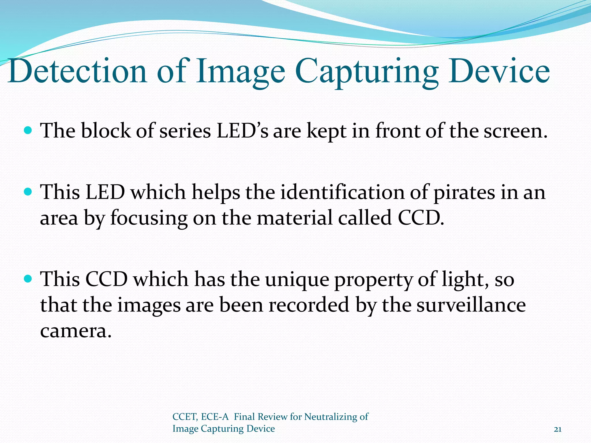 Detection of Image Capturing Device
 The block of series LED’s are kept in front of the screen.
 This LED which helps the identification of pirates in an
area by focusing on the material called CCD.
 This CCD which has the unique property of light, so
that the images are been recorded by the surveillance
camera.
CCET, ECE-A Final Review for Neutralizing of
Image Capturing Device 21
 