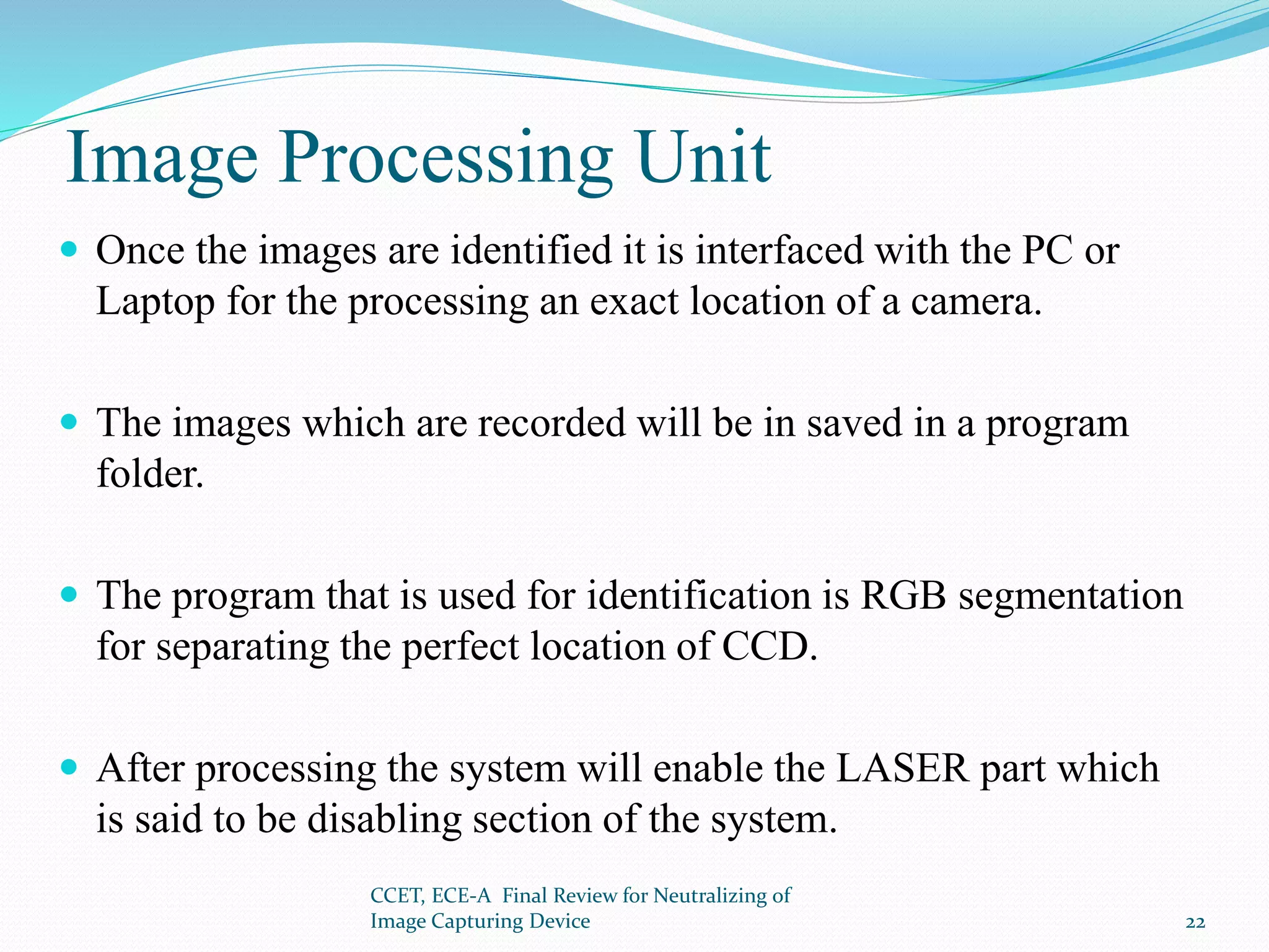 Image Processing Unit
 Once the images are identified it is interfaced with the PC or
Laptop for the processing an exact location of a camera.
 The images which are recorded will be in saved in a program
folder.
 The program that is used for identification is RGB segmentation
for separating the perfect location of CCD.
 After processing the system will enable the LASER part which
is said to be disabling section of the system.
CCET, ECE-A Final Review for Neutralizing of
Image Capturing Device 22
 