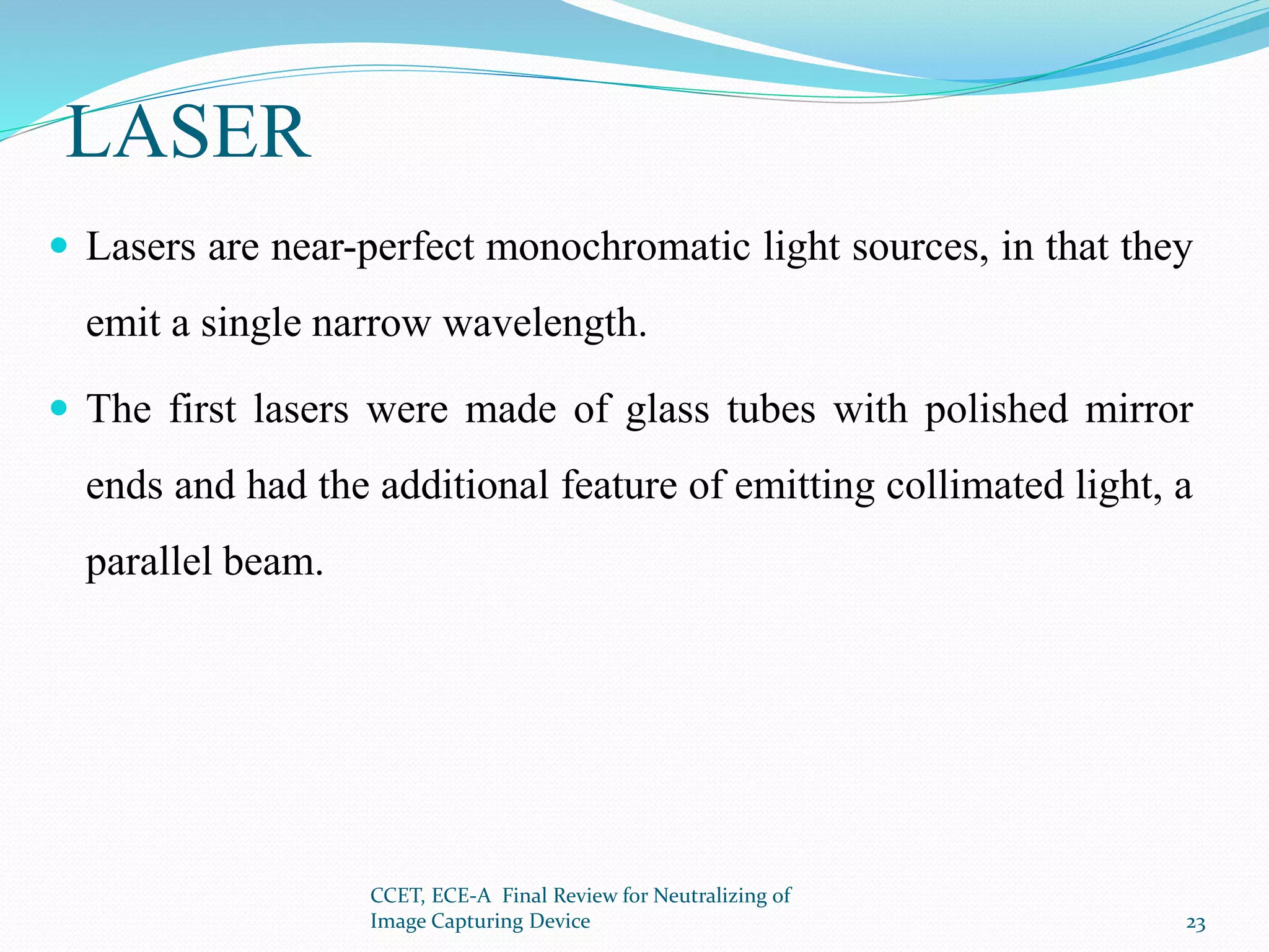 LASER
 Lasers are near-perfect monochromatic light sources, in that they
emit a single narrow wavelength.
 The first lasers were made of glass tubes with polished mirror
ends and had the additional feature of emitting collimated light, a
parallel beam.
CCET, ECE-A Final Review for Neutralizing of
Image Capturing Device 23
 