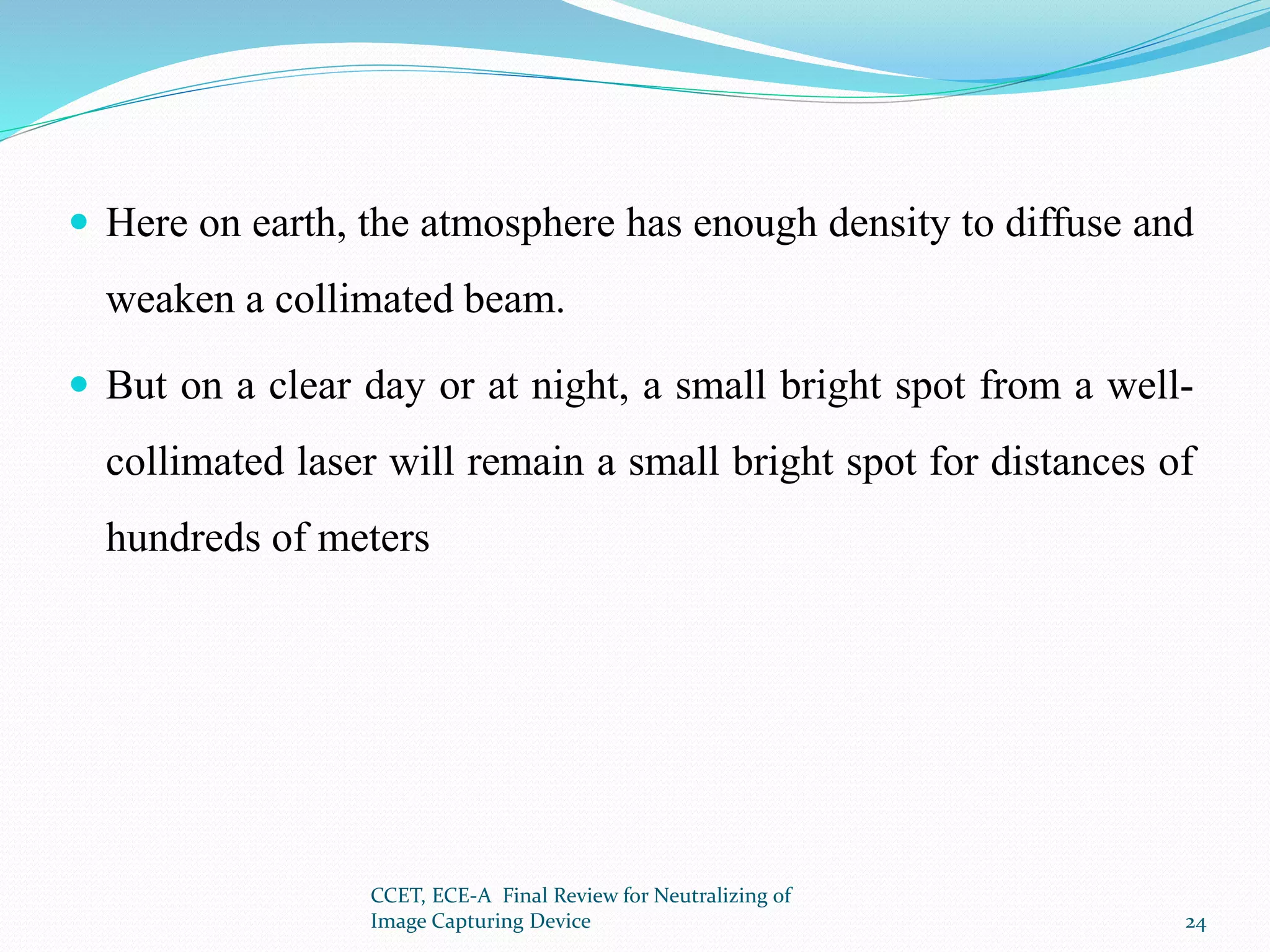  Here on earth, the atmosphere has enough density to diffuse and
weaken a collimated beam.
 But on a clear day or at night, a small bright spot from a well-
collimated laser will remain a small bright spot for distances of
hundreds of meters
CCET, ECE-A Final Review for Neutralizing of
Image Capturing Device 24
 