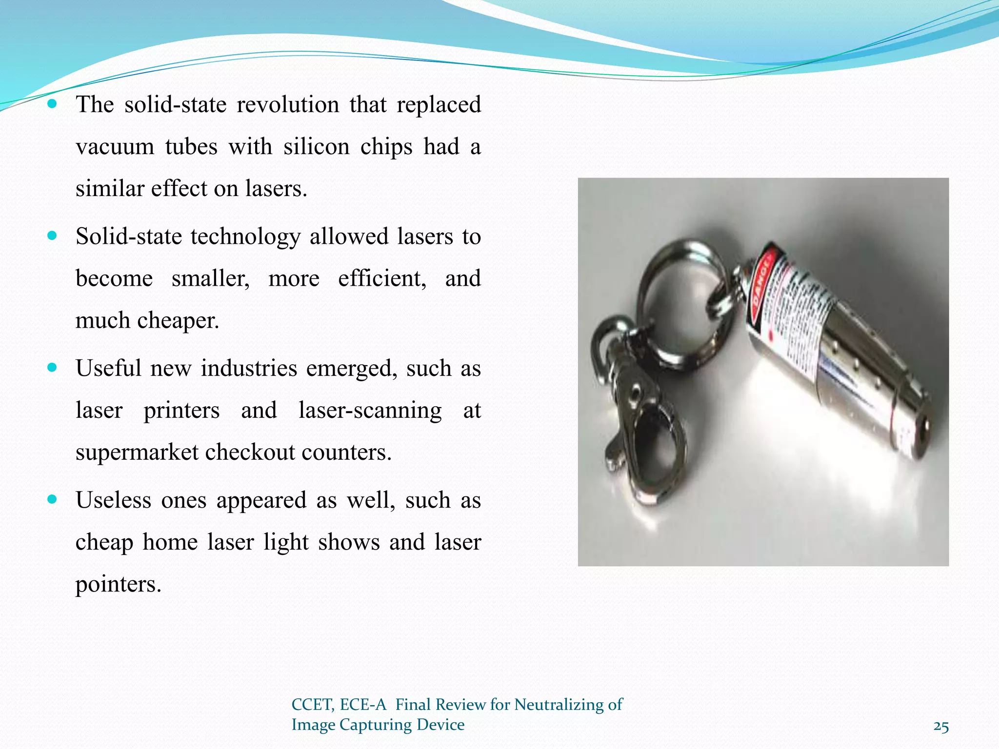  The solid-state revolution that replaced
vacuum tubes with silicon chips had a
similar effect on lasers.
 Solid-state technology allowed lasers to
become smaller, more efficient, and
much cheaper.
 Useful new industries emerged, such as
laser printers and laser-scanning at
supermarket checkout counters.
 Useless ones appeared as well, such as
cheap home laser light shows and laser
pointers.
CCET, ECE-A Final Review for Neutralizing of
Image Capturing Device 25
 