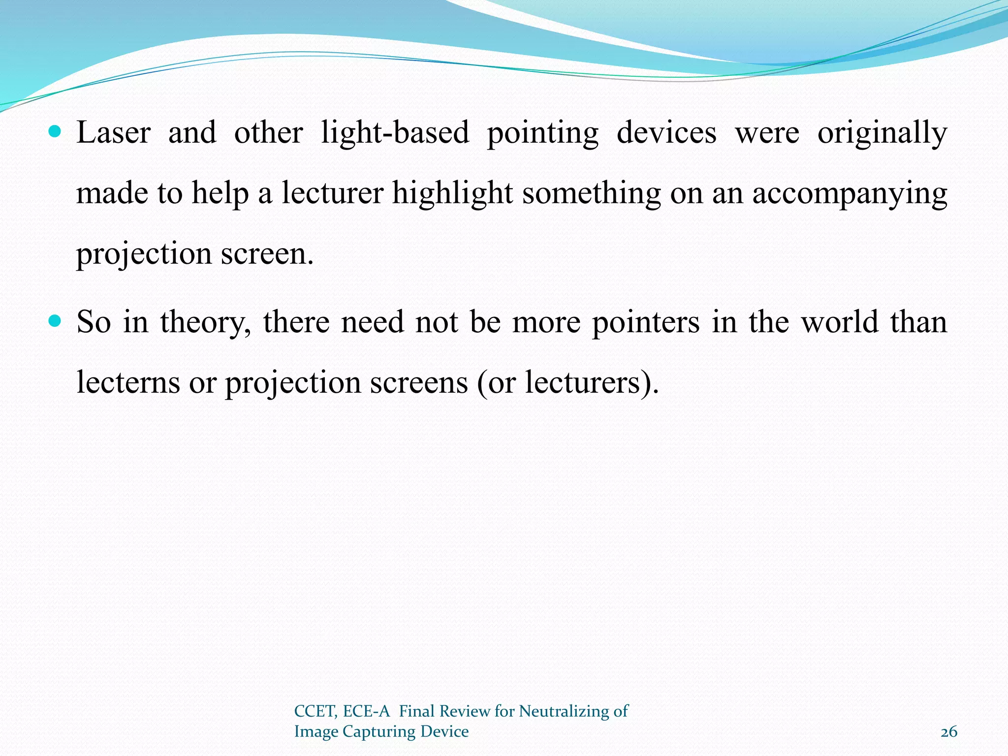  Laser and other light-based pointing devices were originally
made to help a lecturer highlight something on an accompanying
projection screen.
 So in theory, there need not be more pointers in the world than
lecterns or projection screens (or lecturers).
CCET, ECE-A Final Review for Neutralizing of
Image Capturing Device 26
 