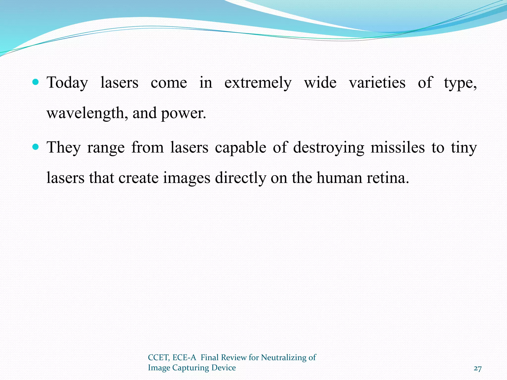  Today lasers come in extremely wide varieties of type,
wavelength, and power.
 They range from lasers capable of destroying missiles to tiny
lasers that create images directly on the human retina.
CCET, ECE-A Final Review for Neutralizing of
Image Capturing Device 27
 
