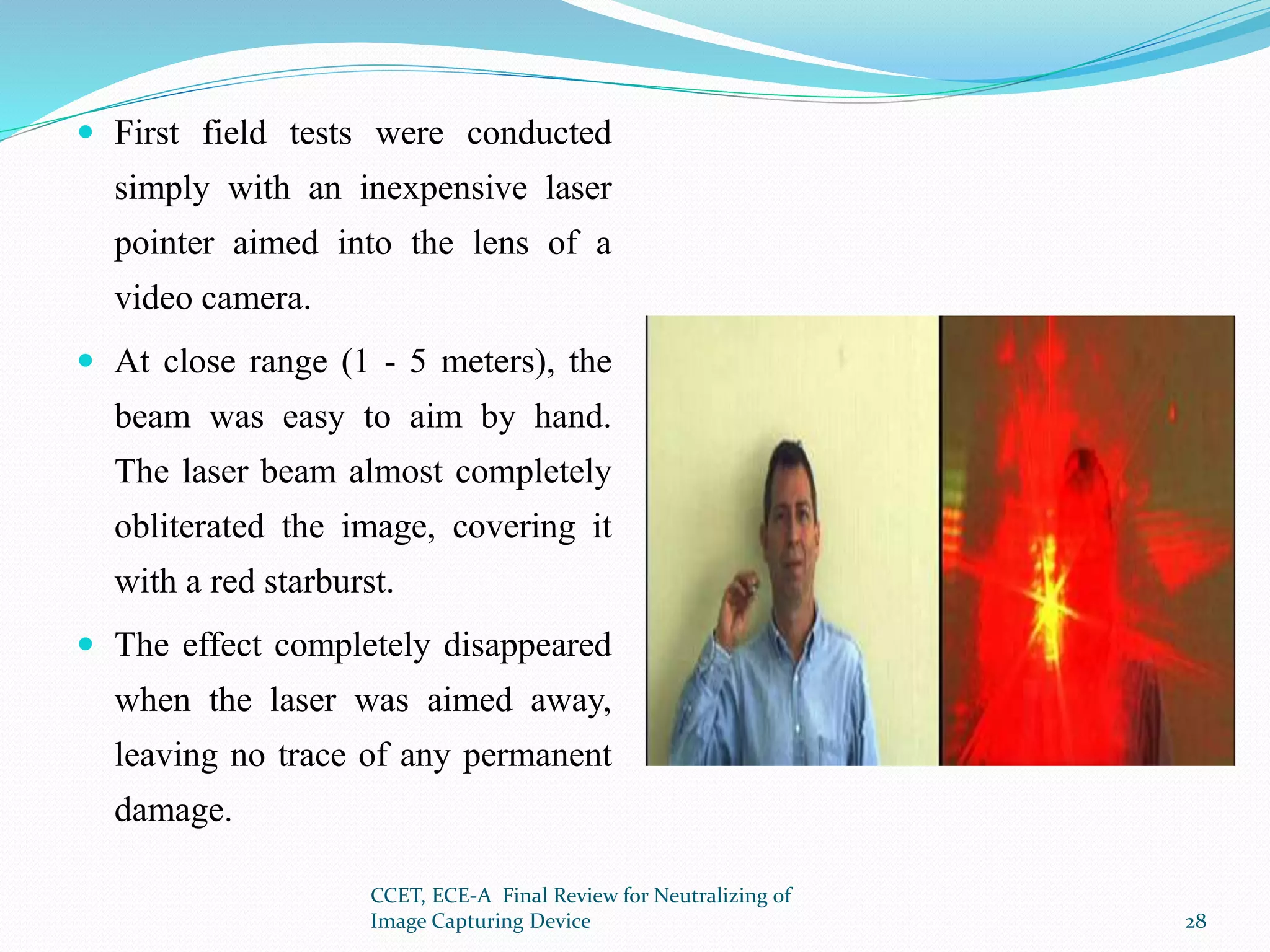  First field tests were conducted
simply with an inexpensive laser
pointer aimed into the lens of a
video camera.
 At close range (1 - 5 meters), the
beam was easy to aim by hand.
The laser beam almost completely
obliterated the image, covering it
with a red starburst.
 The effect completely disappeared
when the laser was aimed away,
leaving no trace of any permanent
damage.
CCET, ECE-A Final Review for Neutralizing of
Image Capturing Device 28
 