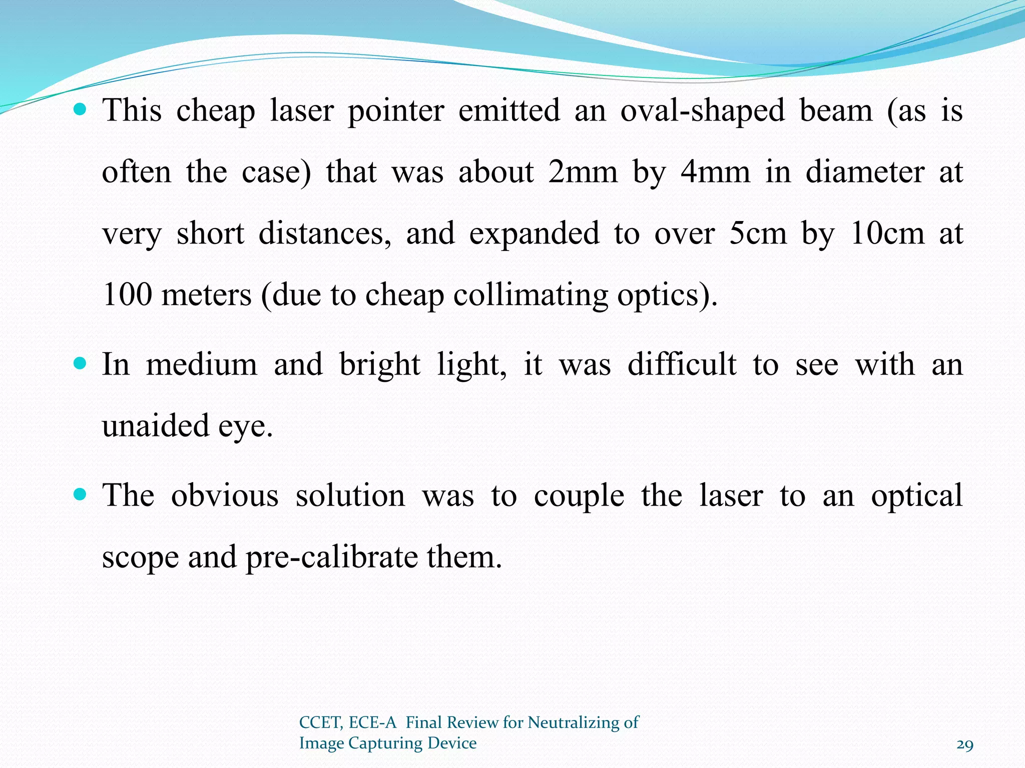  This cheap laser pointer emitted an oval-shaped beam (as is
often the case) that was about 2mm by 4mm in diameter at
very short distances, and expanded to over 5cm by 10cm at
100 meters (due to cheap collimating optics).
 In medium and bright light, it was difficult to see with an
unaided eye.
 The obvious solution was to couple the laser to an optical
scope and pre-calibrate them.
CCET, ECE-A Final Review for Neutralizing of
Image Capturing Device 29
 