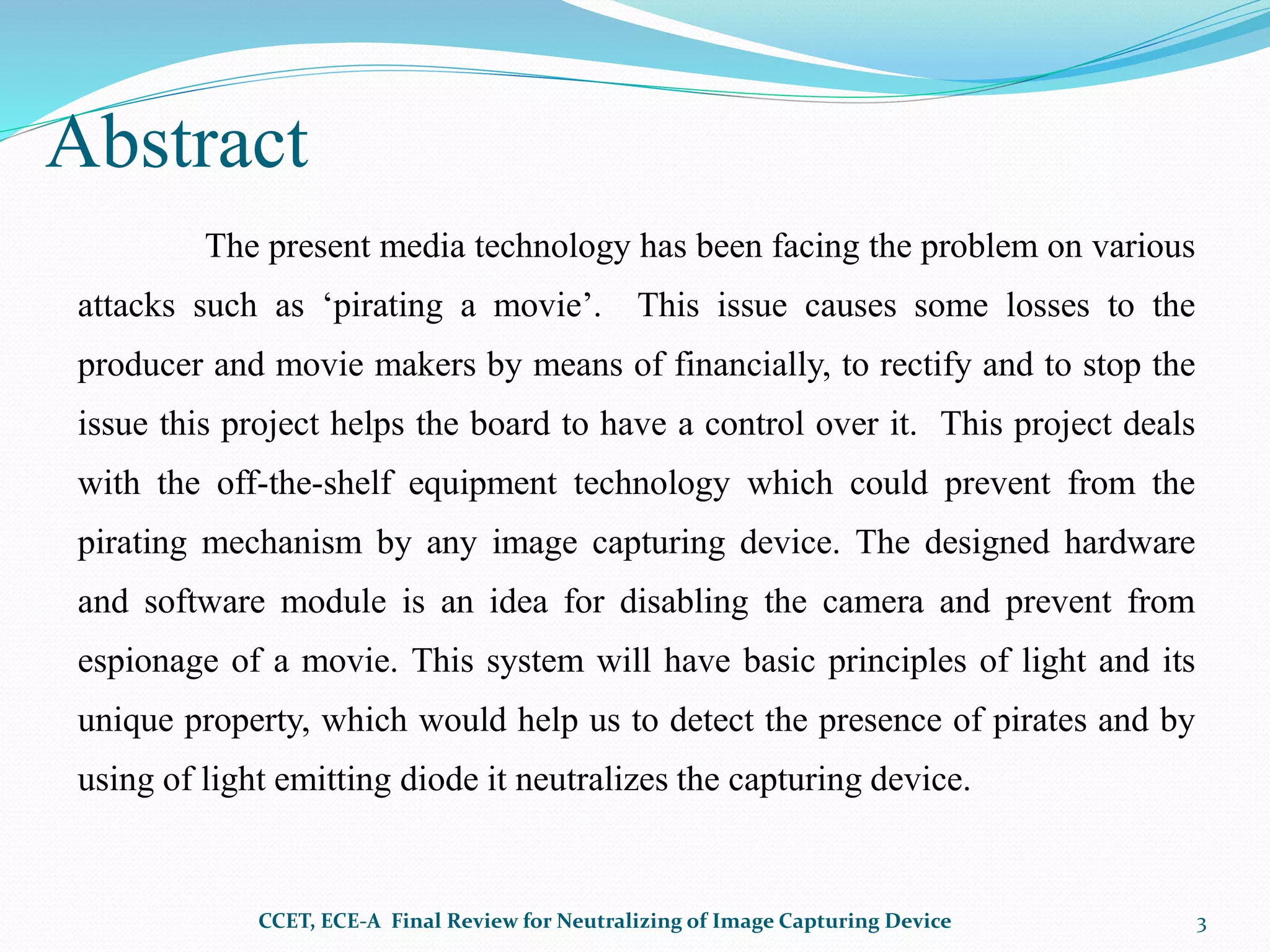 Abstract
The present media technology has been facing the problem on various
attacks such as ‘pirating a movie’. This issue causes some losses to the
producer and movie makers by means of financially, to rectify and to stop the
issue this project helps the board to have a control over it. This project deals
with the off-the-shelf equipment technology which could prevent from the
pirating mechanism by any image capturing device. The designed hardware
and software module is an idea for disabling the camera and prevent from
espionage of a movie. This system will have basic principles of light and its
unique property, which would help us to detect the presence of pirates and by
using of light emitting diode it neutralizes the capturing device.
CCET, ECE-A Final Review for Neutralizing of Image Capturing Device 3
 