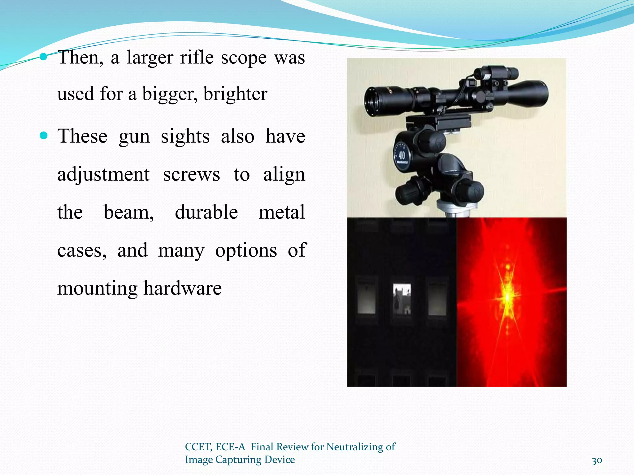  Then, a larger rifle scope was
used for a bigger, brighter
 These gun sights also have
adjustment screws to align
the beam, durable metal
cases, and many options of
mounting hardware
CCET, ECE-A Final Review for Neutralizing of
Image Capturing Device 30
 