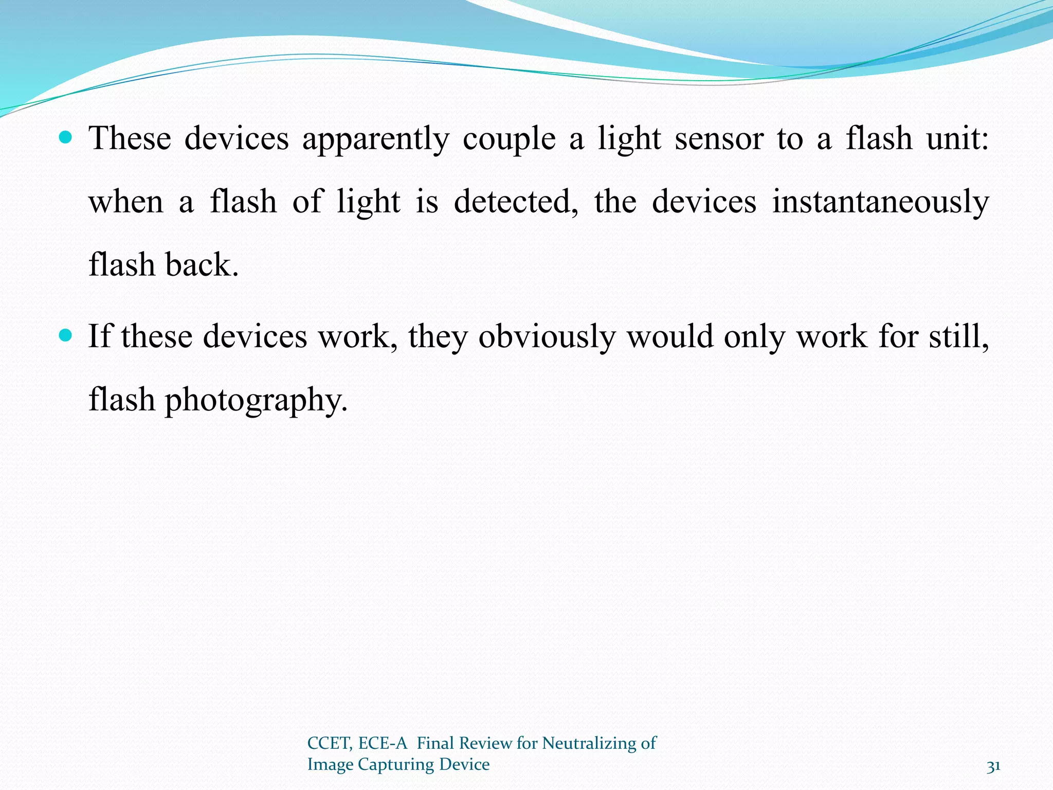  These devices apparently couple a light sensor to a flash unit:
when a flash of light is detected, the devices instantaneously
flash back.
 If these devices work, they obviously would only work for still,
flash photography.
CCET, ECE-A Final Review for Neutralizing of
Image Capturing Device 31
 