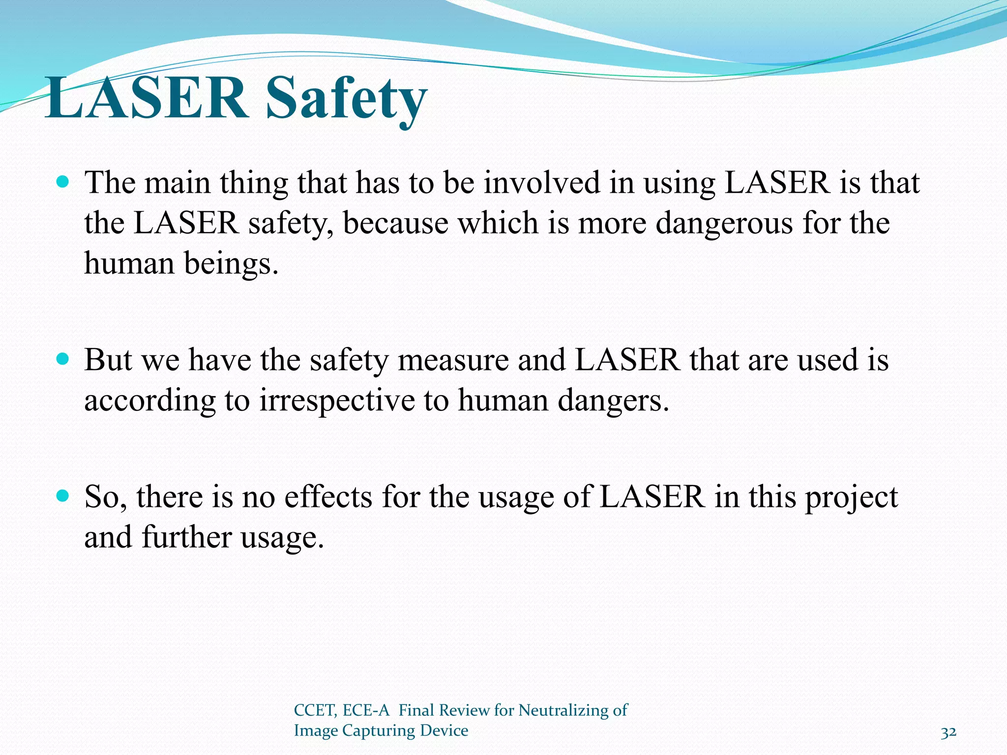 LASER Safety
 The main thing that has to be involved in using LASER is that
the LASER safety, because which is more dangerous for the
human beings.
 But we have the safety measure and LASER that are used is
according to irrespective to human dangers.
 So, there is no effects for the usage of LASER in this project
and further usage.
CCET, ECE-A Final Review for Neutralizing of
Image Capturing Device 32
 