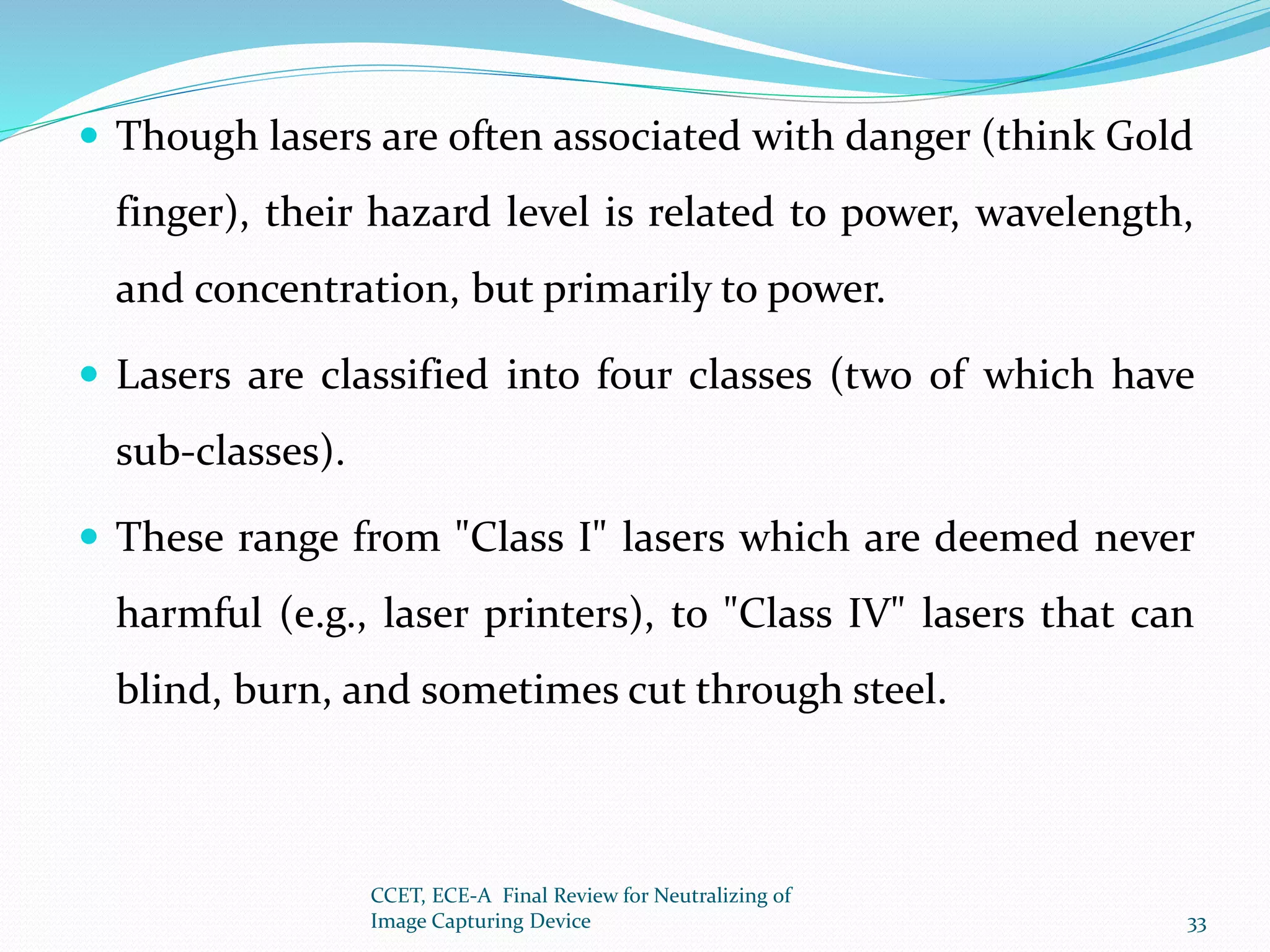 Though lasers are often associated with danger (think Gold
finger), their hazard level is related to power, wavelength,
and concentration, but primarily to power.
 Lasers are classified into four classes (two of which have
sub-classes).
 These range from "Class I" lasers which are deemed never
harmful (e.g., laser printers), to "Class IV" lasers that can
blind, burn, and sometimes cut through steel.
CCET, ECE-A Final Review for Neutralizing of
Image Capturing Device 33
 