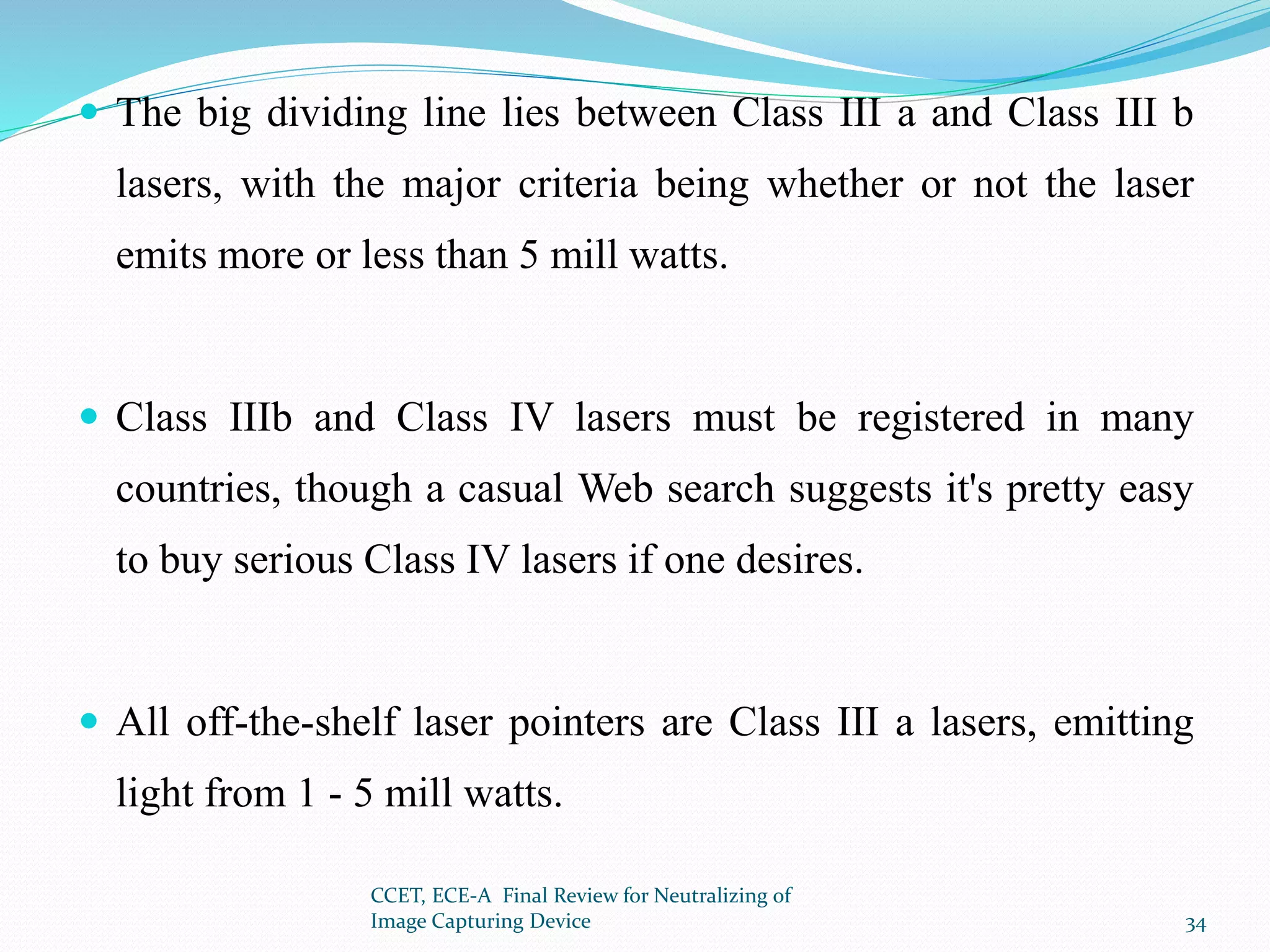  The big dividing line lies between Class III a and Class III b
lasers, with the major criteria being whether or not the laser
emits more or less than 5 mill watts.
 Class IIIb and Class IV lasers must be registered in many
countries, though a casual Web search suggests it's pretty easy
to buy serious Class IV lasers if one desires.
 All off-the-shelf laser pointers are Class III a lasers, emitting
light from 1 - 5 mill watts.
CCET, ECE-A Final Review for Neutralizing of
Image Capturing Device 34
 