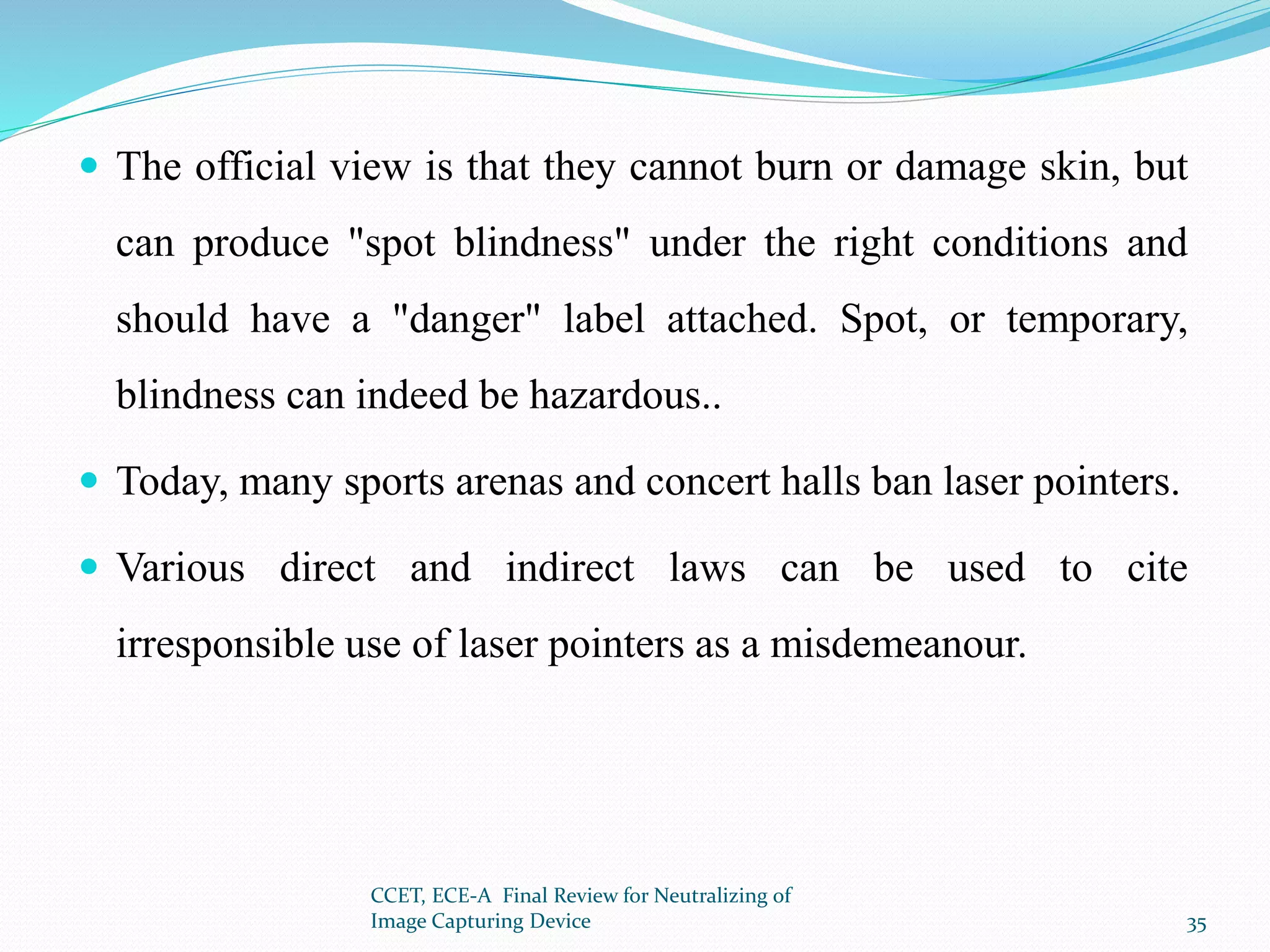  The official view is that they cannot burn or damage skin, but
can produce "spot blindness" under the right conditions and
should have a "danger" label attached. Spot, or temporary,
blindness can indeed be hazardous..
 Today, many sports arenas and concert halls ban laser pointers.
 Various direct and indirect laws can be used to cite
irresponsible use of laser pointers as a misdemeanour.
CCET, ECE-A Final Review for Neutralizing of
Image Capturing Device 35
 