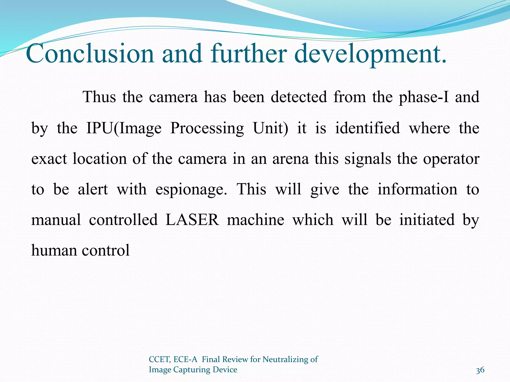 Conclusion and further development.
Thus the camera has been detected from the phase-I and
by the IPU(Image Processing Unit) it is identified where the
exact location of the camera in an arena this signals the operator
to be alert with espionage. This will give the information to
manual controlled LASER machine which will be initiated by
human control
CCET, ECE-A Final Review for Neutralizing of
Image Capturing Device 36
 