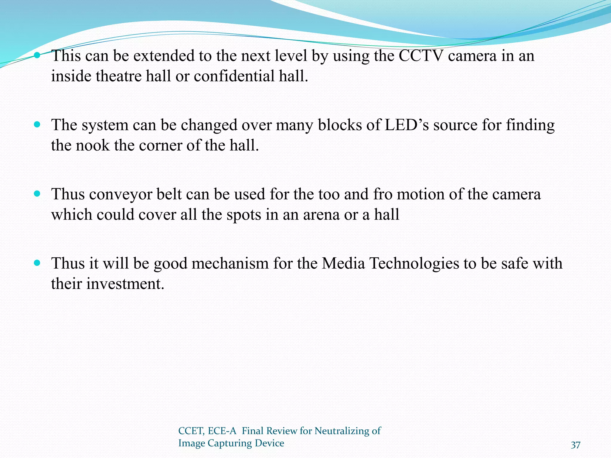  This can be extended to the next level by using the CCTV camera in an
inside theatre hall or confidential hall.
 The system can be changed over many blocks of LED’s source for finding
the nook the corner of the hall.
 Thus conveyor belt can be used for the too and fro motion of the camera
which could cover all the spots in an arena or a hall
 Thus it will be good mechanism for the Media Technologies to be safe with
their investment.
CCET, ECE-A Final Review for Neutralizing of
Image Capturing Device 37
 