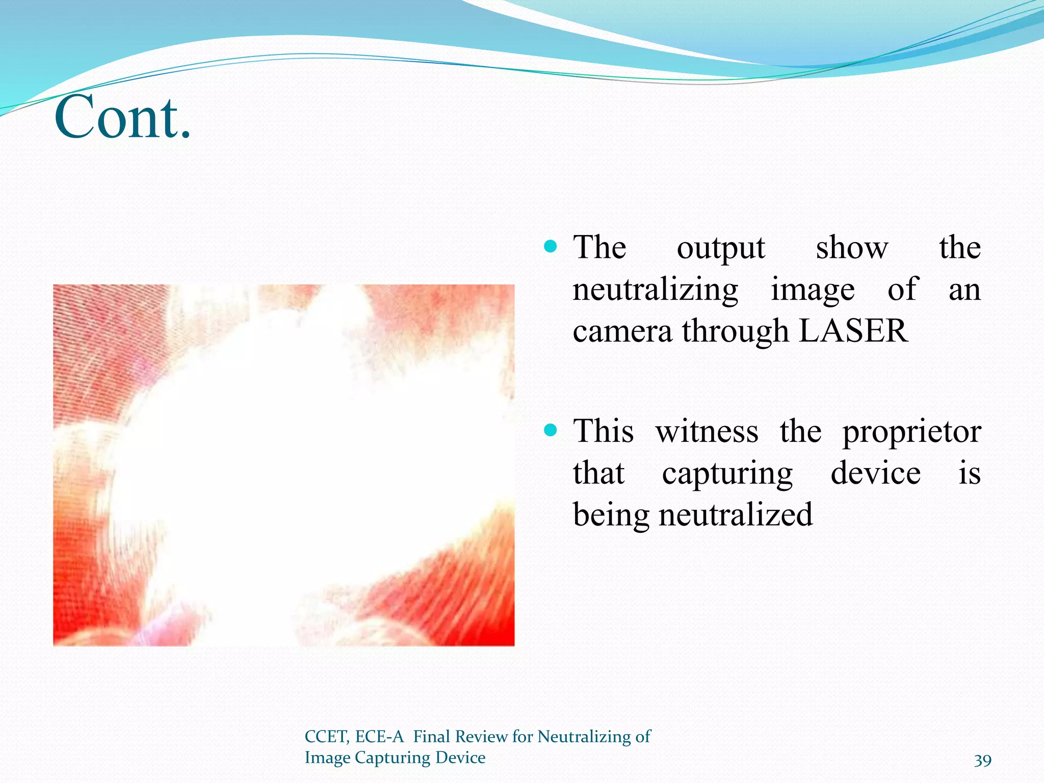 Cont.
 The output show the
neutralizing image of an
camera through LASER
 This witness the proprietor
that capturing device is
being neutralized
CCET, ECE-A Final Review for Neutralizing of
Image Capturing Device 39
 