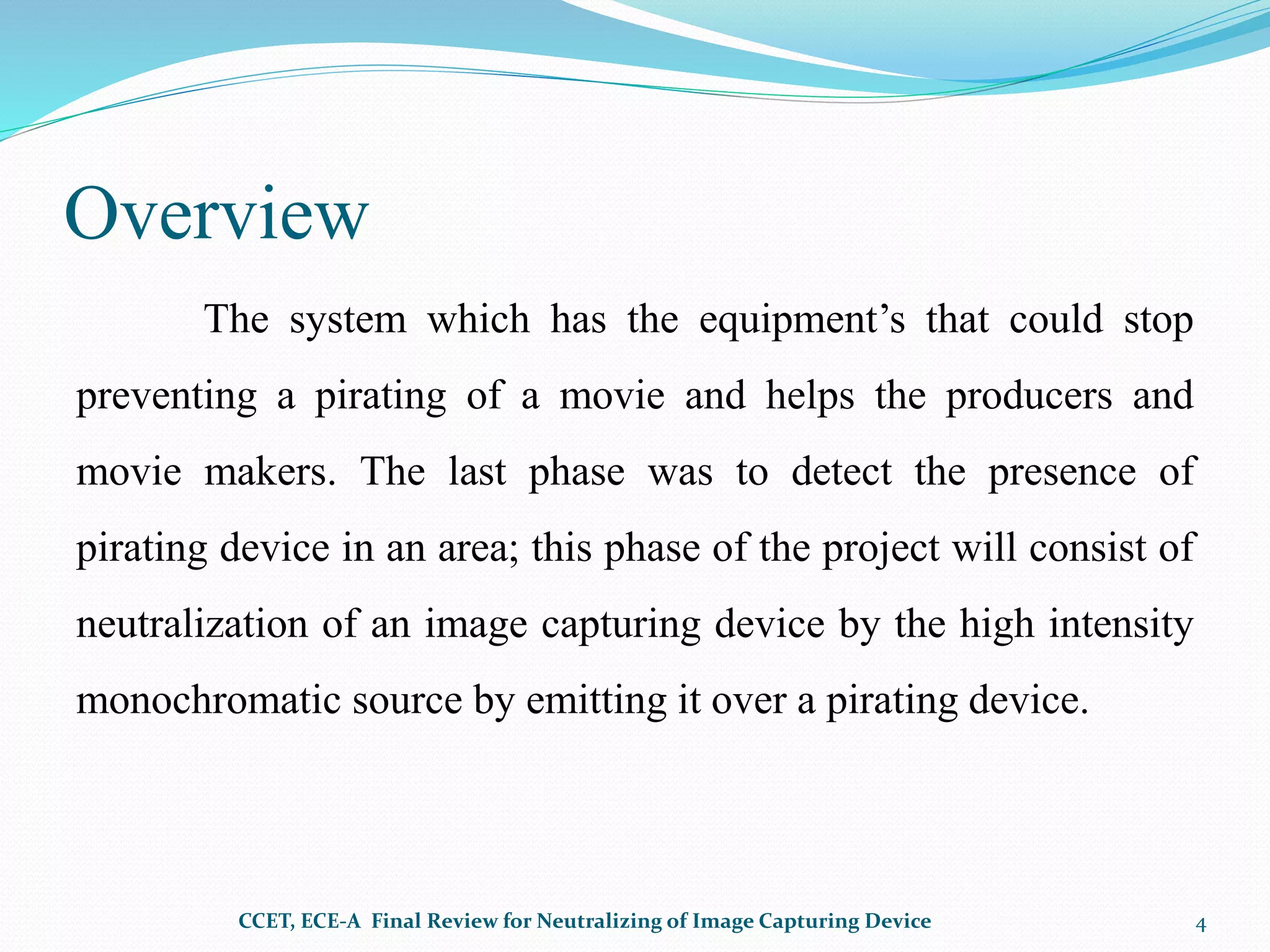 Overview
The system which has the equipment’s that could stop
preventing a pirating of a movie and helps the producers and
movie makers. The last phase was to detect the presence of
pirating device in an area; this phase of the project will consist of
neutralization of an image capturing device by the high intensity
monochromatic source by emitting it over a pirating device.
CCET, ECE-A Final Review for Neutralizing of Image Capturing Device 4
 
