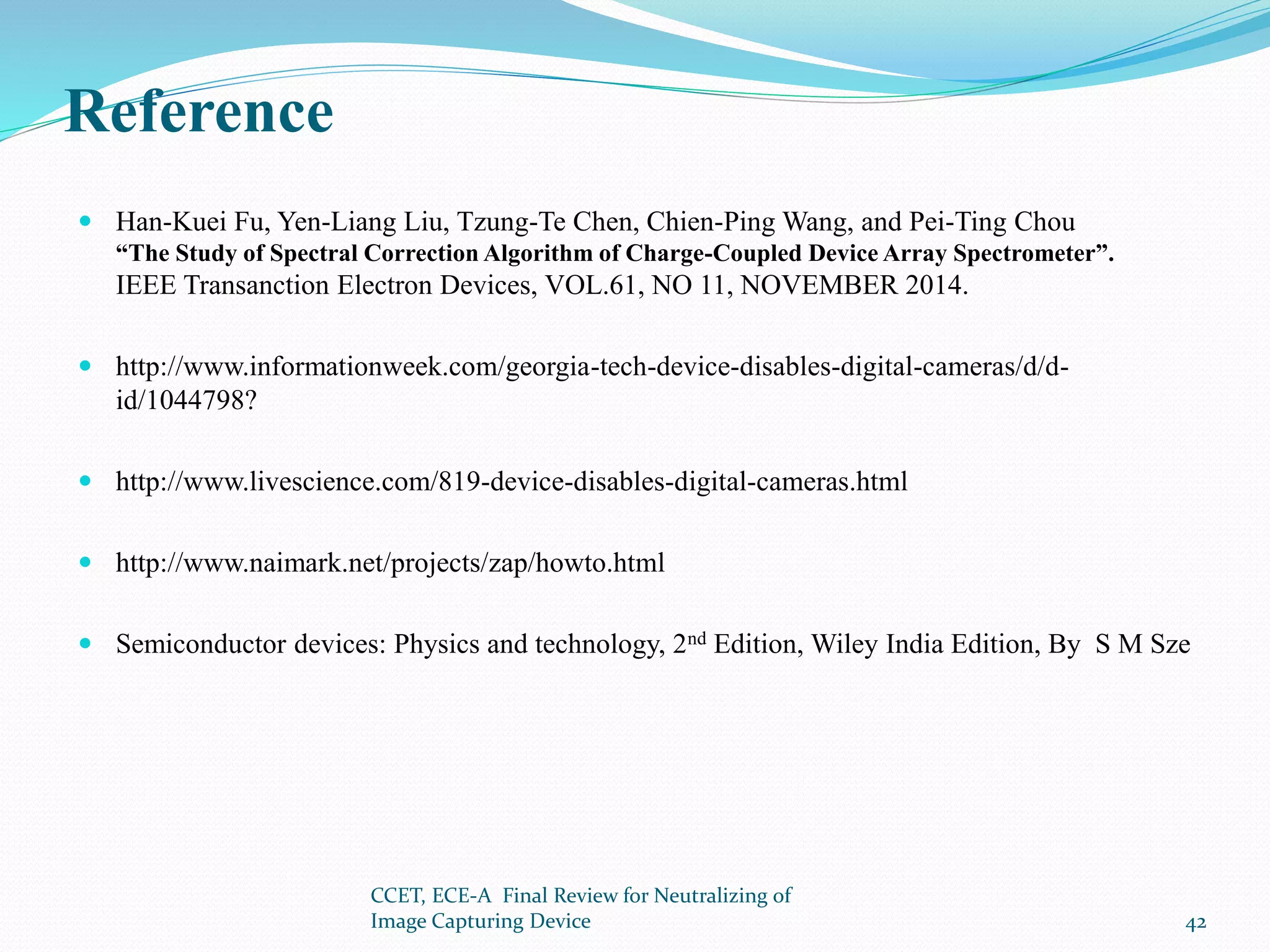 Reference
 Han-Kuei Fu, Yen-Liang Liu, Tzung-Te Chen, Chien-Ping Wang, and Pei-Ting Chou
“The Study of Spectral Correction Algorithm of Charge-Coupled Device Array Spectrometer”.
IEEE Transanction Electron Devices, VOL.61, NO 11, NOVEMBER 2014.
 http://www.informationweek.com/georgia-tech-device-disables-digital-cameras/d/d-
id/1044798?
 http://www.livescience.com/819-device-disables-digital-cameras.html
 http://www.naimark.net/projects/zap/howto.html
 Semiconductor devices: Physics and technology, 2nd Edition, Wiley India Edition, By S M Sze
CCET, ECE-A Final Review for Neutralizing of
Image Capturing Device 42
 