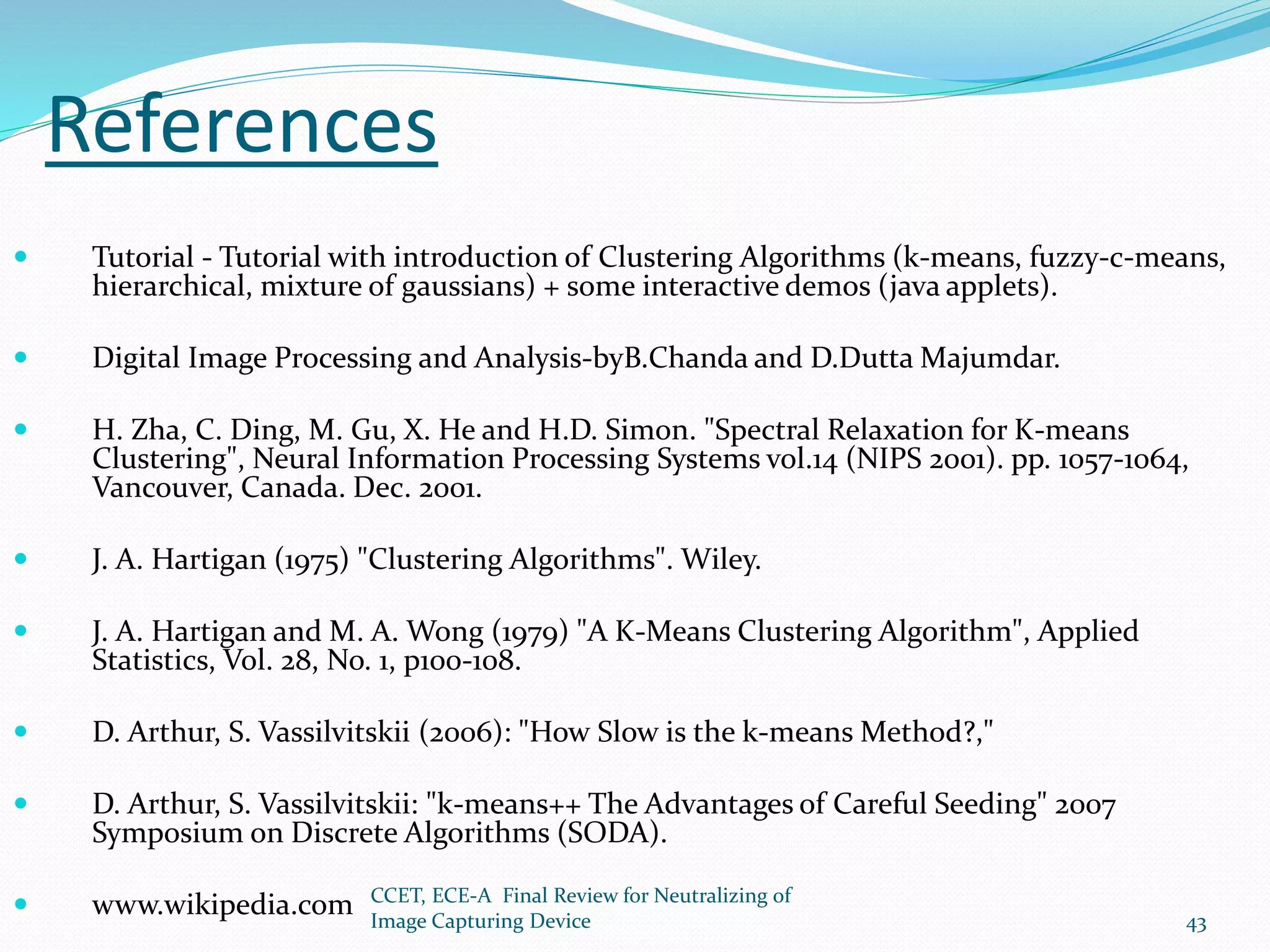 References
 Tutorial - Tutorial with introduction of Clustering Algorithms (k-means, fuzzy-c-means,
hierarchical, mixture of gaussians) + some interactive demos (java applets).
 Digital Image Processing and Analysis-byB.Chanda and D.Dutta Majumdar.
 H. Zha, C. Ding, M. Gu, X. He and H.D. Simon. "Spectral Relaxation for K-means
Clustering", Neural Information Processing Systems vol.14 (NIPS 2001). pp. 1057-1064,
Vancouver, Canada. Dec. 2001.
 J. A. Hartigan (1975) "Clustering Algorithms". Wiley.
 J. A. Hartigan and M. A. Wong (1979) "A K-Means Clustering Algorithm", Applied
Statistics, Vol. 28, No. 1, p100-108.
 D. Arthur, S. Vassilvitskii (2006): "How Slow is the k-means Method?,"
 D. Arthur, S. Vassilvitskii: "k-means++ The Advantages of Careful Seeding" 2007
Symposium on Discrete Algorithms (SODA).
 www.wikipedia.com CCET, ECE-A Final Review for Neutralizing of
Image Capturing Device 43
 