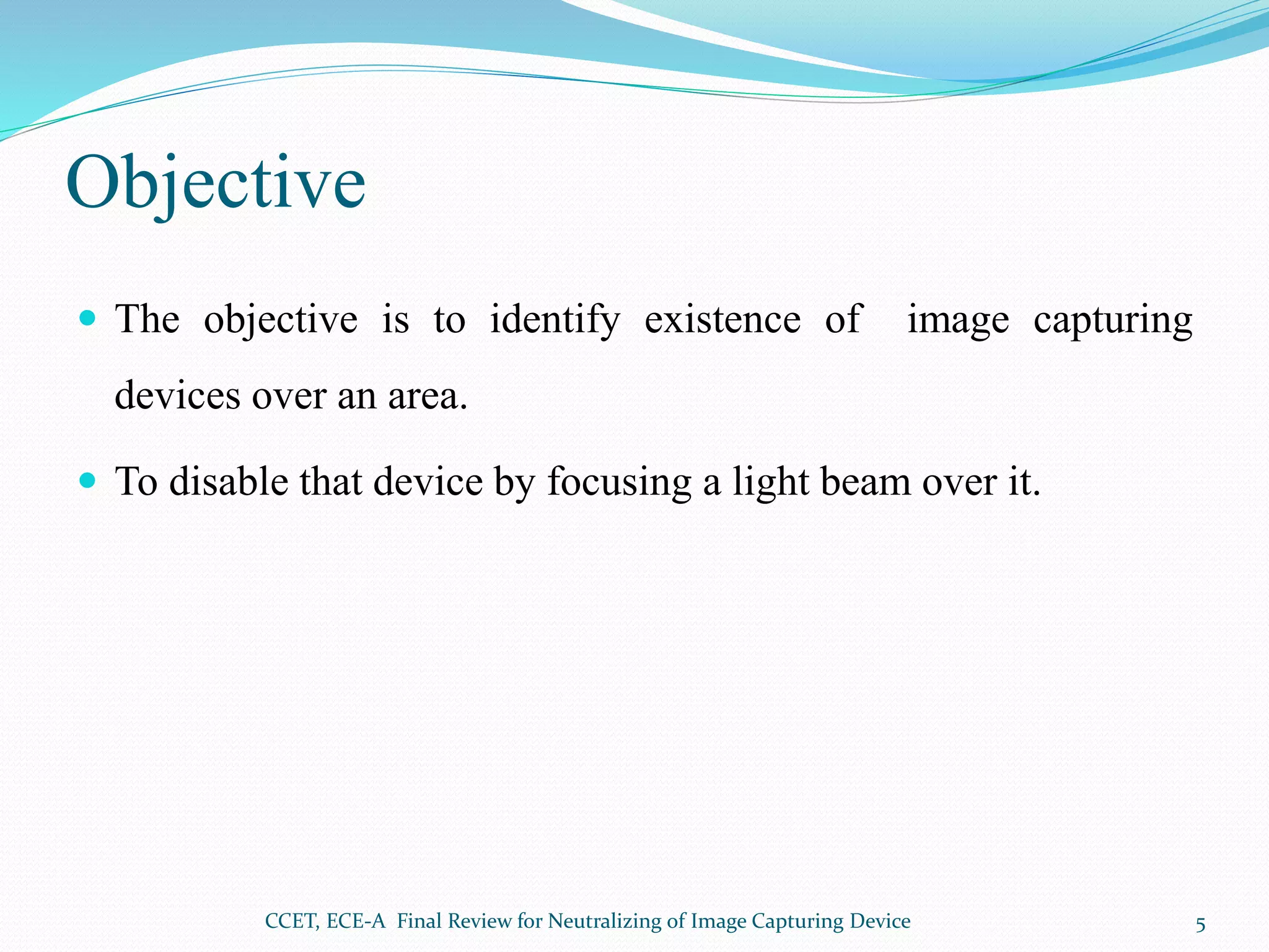 Objective
 The objective is to identify existence of image capturing
devices over an area.
 To disable that device by focusing a light beam over it.
CCET, ECE-A Final Review for Neutralizing of Image Capturing Device 5
 