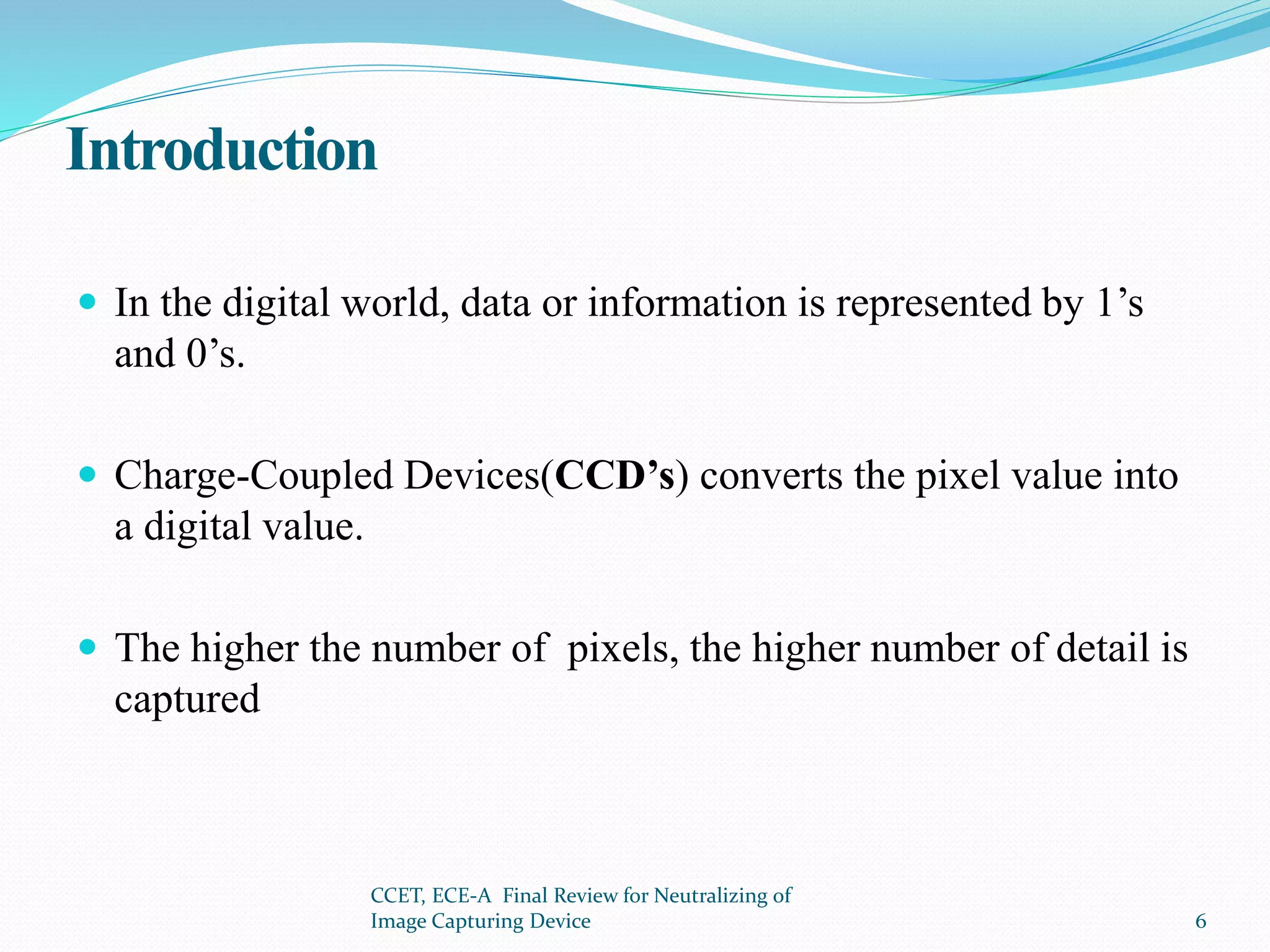 Introduction
 In the digital world, data or information is represented by 1’s
and 0’s.
 Charge-Coupled Devices(CCD’s) converts the pixel value into
a digital value.
 The higher the number of pixels, the higher number of detail is
captured
CCET, ECE-A Final Review for Neutralizing of
Image Capturing Device 6
 