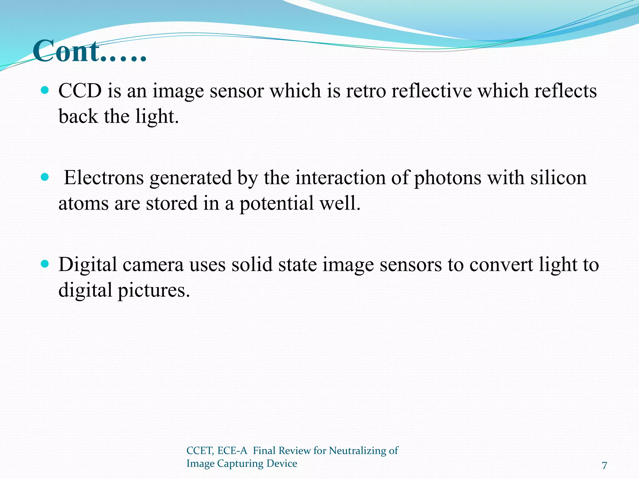 Cont.….
 CCD is an image sensor which is retro reflective which reflects
back the light.
 Electrons generated by the interaction of photons with silicon
atoms are stored in a potential well.
 Digital camera uses solid state image sensors to convert light to
digital pictures.
CCET, ECE-A Final Review for Neutralizing of
Image Capturing Device 7
 