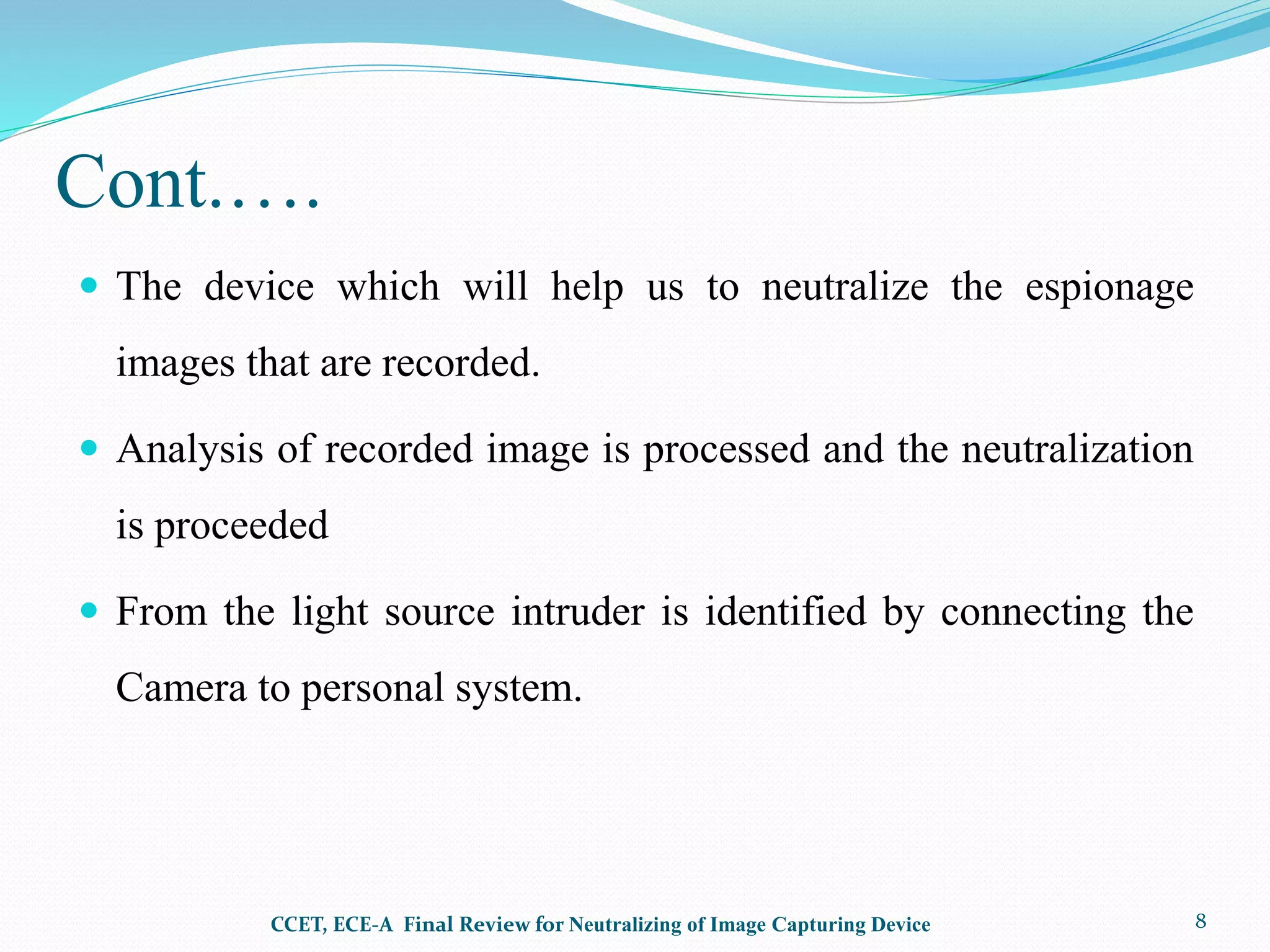 Cont.….
 The device which will help us to neutralize the espionage
images that are recorded.
 Analysis of recorded image is processed and the neutralization
is proceeded
 From the light source intruder is identified by connecting the
Camera to personal system.
CCET, ECE-A Final Review for Neutralizing of Image Capturing Device 8
 